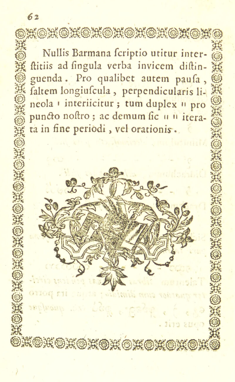 Nullis Barmana fcriptio utitur intcr- flitiis ad fingula verba invicem diftin- guenda . Pro qualibet autem paufa , faltem longiufcula , perpendicularis li- neola i interiicitur ; tum duplex n pro pun&o noftro; ac demum fic n u itera- ta in fine periodi, vel orationi^.