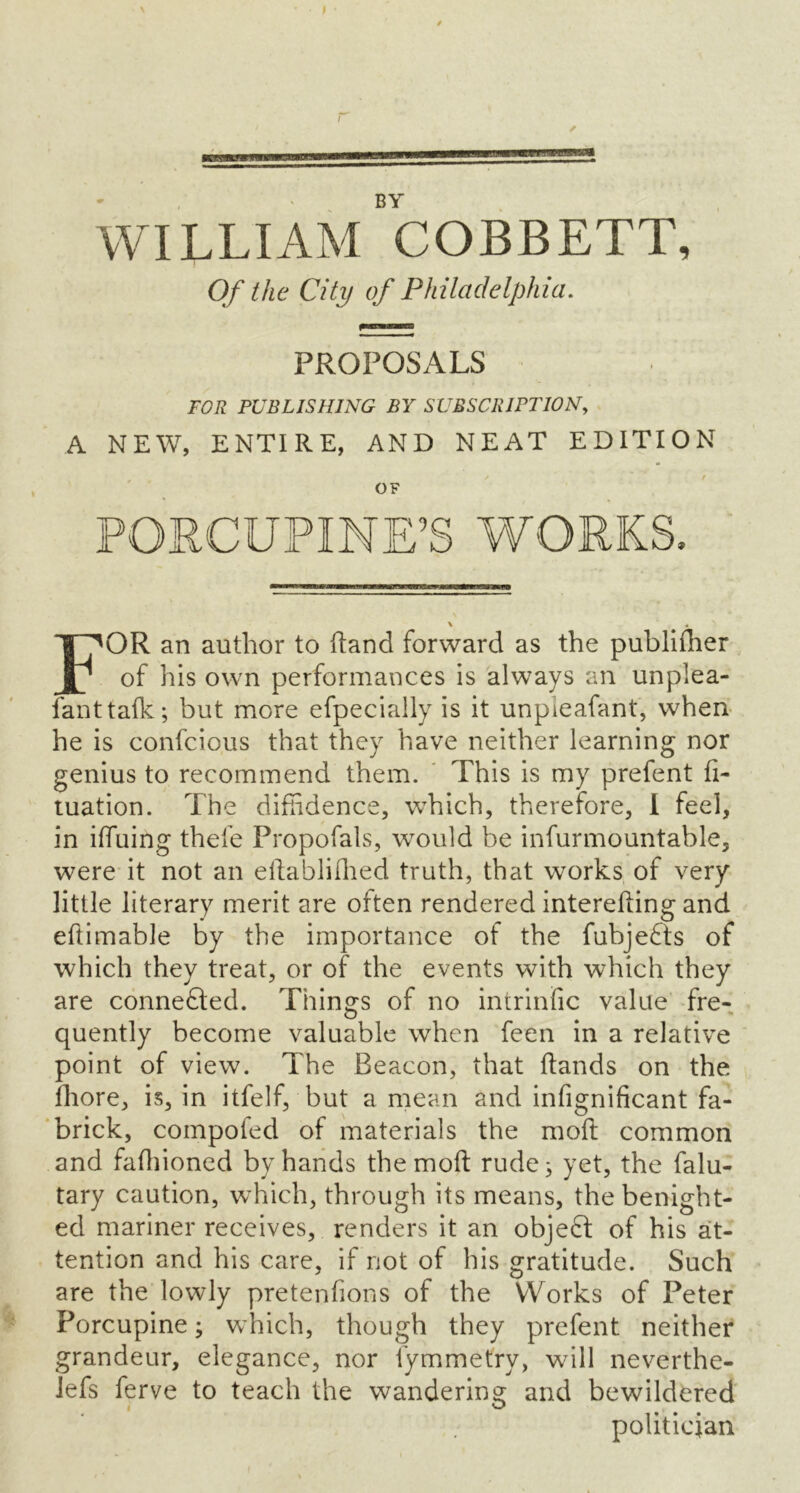 ✓ BY WILLIAM COBBETT, Of the City of Philadelphia. PROPOSALS FOR PUBLISHING BY SUBSCRIPTION, A NEW, ENTIRE, AND NEAT EDITION o, PORCUPINE’S WORKS. \ FOR an author to hand forward as the publiflier of his own performances is always an unplea- lanttafk; but more efpecially is it unpieafant, when he is confcious that they have neither learning nor genius to recommend them. This is my prefent fi- tuation. The diffidence, which, therefore, I feel, in iffuing thefe Propofals, would be infurmountable, were it not an eilabliihed truth, that works of very little literary merit are often rendered interefting and ehimable by the importance of the fubjefts of which they treat, or of the events with which they are connefted. Things of no intrinfic value fre- o . quently become valuable when feen in a relative point of view. The Beacon, that hands on the fhore, is, in itfelf, but a mean and infignificant fa- brick, compofed of materials the moil common and faffiioned by hands themoft rude 3 yet, the falu- tary caution, which, through its means, the benight- ed mariner receives, renders it an object of his at- tention and his care, if not of his gratitude. Such are the lowly pretenfions of the Works of Peter Porcupine 3 which, though they prefent neither grandeur, elegance, nor fymmetrv, wdll neverthe- lefs ferve to teach the wandering and bewildered politician