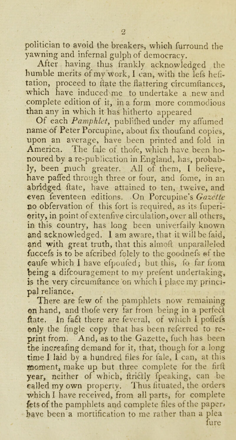 Q politician to avoid the breakers, which furround the yawning and infernal gulph of democracy. After having thus frankly acknowledged the humble merits of my work, I can, with the lefs hefi- tation, proceed to Hate the flattering circumftances, which have induced me to undertake a new and complete edition of it, in a form more commodious than any in which it has hitherto appeared Of each Pamphlet, publifbed under my affumed name of Peter Porcupine, about fix thoufand copies, upon an average, have been printed and fold in America. The fale ot thofe, which have been ho- noured by a re-publication in England, lias, probab- ly, been much greater. All of them, I believe, have palled through three or four, and fome, in an abridged ftate, have attained to ten, twelve, and even feventeen editions. On Porcupine’s Gazette no obfervation of this fort is required, as its fuperi- ority, in point of extenfive circulation, over all others, in this country, has long been univerfaily known and acknowledged. I am aware, that it will be faid, and with great truth, that this almoft unparalleled fuccefs is to be aferibed folely to the goodnefs ©f the caufe which I have efpoufed; but this, fo far from being a difeouragement to my prefent undertaking, is the very circumftance on which 1 place my princi- pal reliance* There are few of the pamphlets now remaining on hand, and thofe very far from being in a perfect ftate. In fa£t there are fevera'l, of which I pofl'efs only the fingle copy that has been referved to re- print from. And, as to the Gazette, fuch has been the increafing demand for it, that, though tor a long time I laid by a hundred files tor fale, I can, at this moment, make up but three complete for the firfl year, neither of which, ltriftly fpeaking, can be called my own property. Thus iituated, the orders which I have received, from all parts, for complete fets of the pamphlets and complete files ot the papers have been a mortification to me rather than a plea fure