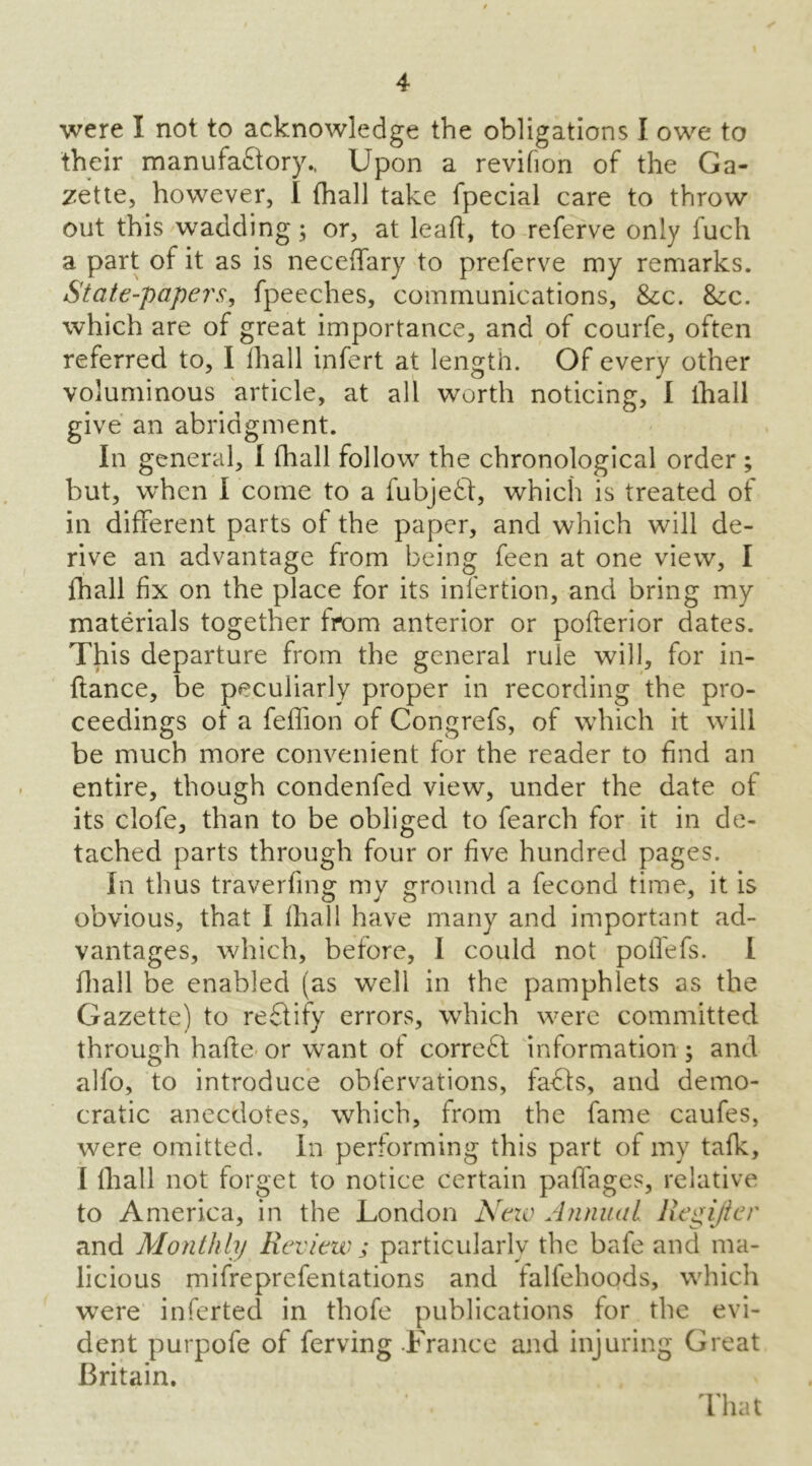 were I not to acknowledge the obligations I owe to their manufactory.. Upon a revifion of the Ga- zette, however, I (hall take fpecial care to throw out this wadding; or, at leaft, to referve only fuch a part of it as is necefifary to preferve my remarks. State-papers, fpeeches, communications, &;c. &;c. which are of great importance, and of courfe, often referred to, I fhall infert at length. Of every other voluminous article, at all worth noticing, I fhall give an abridgment. In general, I (hall follow the chronological order ; but, when I come to a fubjeCt, which is treated of in different parts of the paper, and which will de- rive an advantage from being feen at one view, I fhall fix on the place for its infertion, and bring my materials together from anterior or pofterior dates. This departure from the general rule will, for in- fiance, be peculiarly proper in recording the pro- ceedings of a feffion of Congrefs, of which it will be much more convenient for the reader to find an entire, though condenfed view, under the date of its clofe, than to be obliged to fearch for it in de- tached parts through four or five hundred pages. In thus travelling my ground a fecond time, it is obvious, that I lhall have many and important ad- vantages, which, before, I could not poffefs. I fhall be enabled (as well in the pamphlets as the Gazette) to reCfify errors, which were committed through hade or want of correCt information; and alfo, to introduce obfervations, faffs, and demo- cratic anecdotes, which, from the fame caufes, were omitted. In performing this part of my talk, I lhall not forget to notice certain paffages, relative to America, in the London Neio Annual Regijter and Monthly Review ; particularly the bafe and ma- licious mifreprefentations and talfehoods, which were inferted in thofe publications for the evi- dent purpofe of ferving France and injuring Great Britain. ’ . That