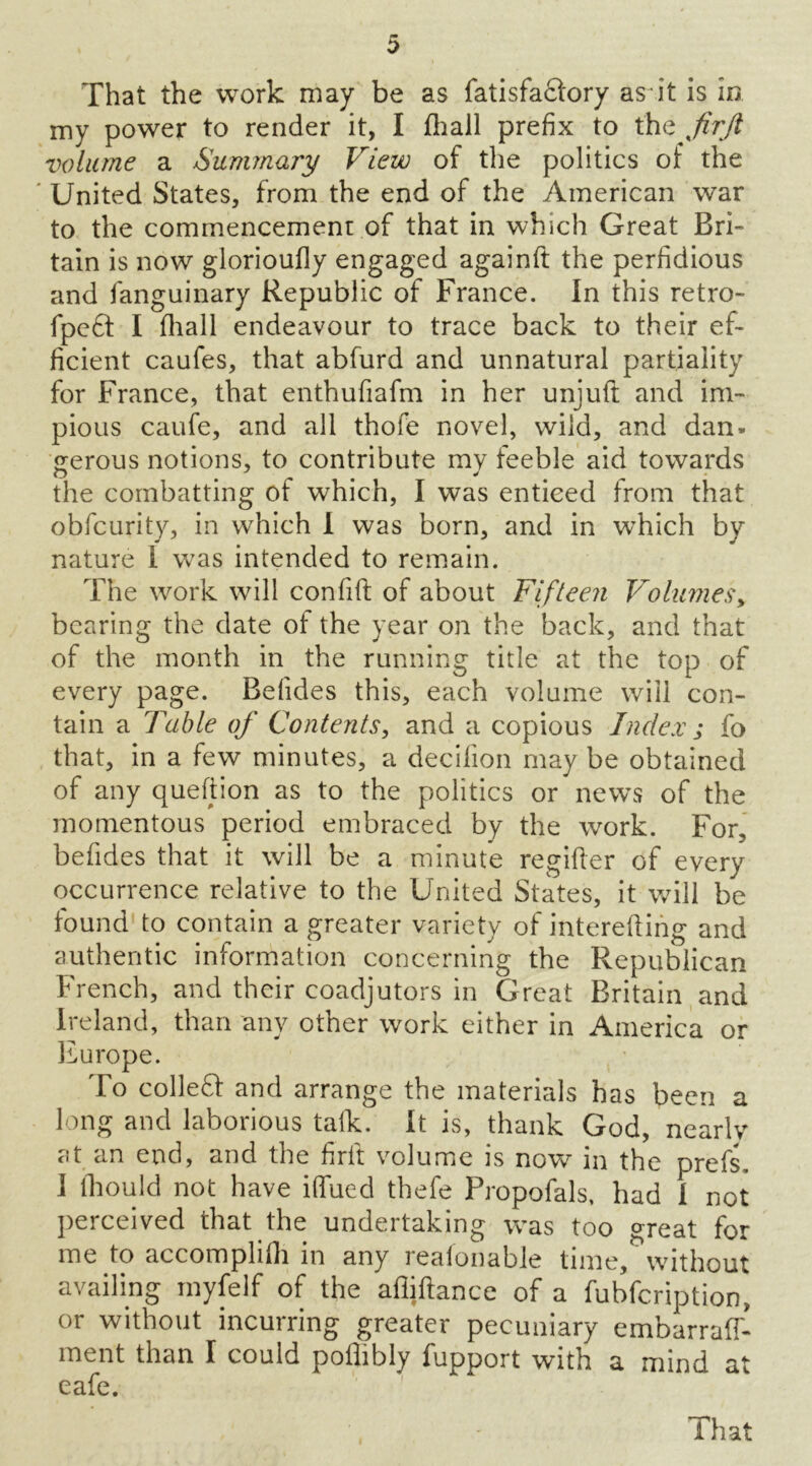 That the work may be as fatisfaQ'ory as it is in my power to render it, I fhall prefix to the jirjl volume a Summary View of the politics of the United States, from the end of the American war to the commencemenr of that in which Great Bri- tain is now glorioufly engaged againft the perfidious and fanguinary Republic of France. In this retro- fpe£I I fhall endeavour to trace back to their ef- ficient caufes, that abfurd and unnatural partiality for France, that enthufiafm in her unjuft and im- pious caufe, and all thofe novel, wild, and dan. gerous notions, to contribute my feeble aid towards the combatting of which, I was enticed from that obfcurity, in which I was born, and in which by nature 1 was intended to remain. The work will confift of about Fifteen Volumes, bearing the date of the year on the back, and that of the month in the running title at the top of every page. Befides this, each volume will con- tain a Table of Contents, and a copious Index j fo that, in a few minutes, a decilion may be obtained of any queftion as to the politics or news of the momentous period embraced by the work. For, befides that it will be a minute regifier of every occurrence relative to the United States, it will be found to contain a greater variety of interefting and authentic information concerning the Republican French, and their coadjutors in Great Britain and Ireland, than any other work either in America or Europe. To colleff and arrange the materials has been a long and laborious talk. It is, thank God, nearly at an end, and the firft volume is now in the prefs, I iliould not have iflued thefe Propofals, had I not perceived that the undertaking was too great for me to accomplifh in any reaionable time, without availing myfelf of the afliftance of a fubfeription, or without incurring greater pecuniary embarraff- ment than I could pothbly iupport with a mind a eafe. That rt