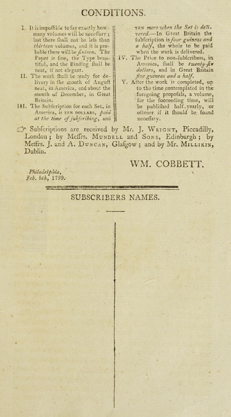 I. It is impofhble to fay exactly how- niany volumes will be neceffary ; but there {hall not be lefs than thirteen volumes, and it is pro- bable there will be f xieen. The Paper is fine, the Type beau- tiful, and the Binding lhall be neat, if not elegant. II. The work lhall be ready for de- livery in the month of Auguft next, in America, and about the month of December, in Great Britain. III. The Subfcription for each Set, in America, is tf.n dollars, ft aid at the time of fuhjbribing, and Subfcriptions are received London ; by Melfrs. Mund Mefl'rs. J. and A. Duncan, Dublin. Philadelfthia, Feb. blhy 1799. ten more when the Set is deli- vered.— In Great Britain the fubfcription is four guineas and a half, the whole to be paid when the work is delivered. IV. The Price to non-fubfcribers, in America, (hall be tweniy-fix dollars, and in Great Britain five guineas and a half. V. After the work is completed, up to the time contemplated in the foregoing propofals, a volume, for the fucceeding time, will be publilhed half-yearly, or oftener if it fhould be, found neceffary. Mr. J. Wright, Piccadilly, ll and Sons, Edinburgh; by •1-lalgow ; and by Mr. Millikin, WM. COBBETT. > SUBSCRIBERS NAMES.