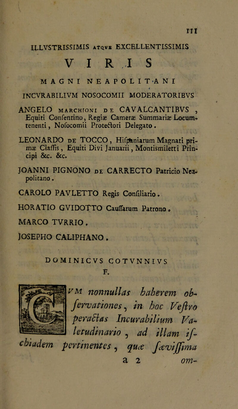 ILLVSTRISSIMIS atqvk EXCELLENTISSIMIS V I R I S MAGNI NEAPOLITANI 4 INCVRABILIVM NOSOCOMII MODERATORIBVS ANGELO marchtoni de CAVALCANTIBVS , Equiti Confenrino, Regia; Camera; Summaria; Locum- tenenti, Nofocomii Protettori Delegato . LEONARDO de TOCCO , Hif^iniarum Magnati prt- mae Claflìs, Equiti Divi Januarii, Montismiletti Prin- cipi &c. &c. JOANNI PIGNONO de CARRECTO Patricio Nea- politano. CAROLO PAVLETTO Regis Confiliario. HORATIO GVIDOTTO Cauflarum Patrono. MARCO TVRRIO. JOSEPHO CALIPHANO. DOMINICVS COTVNNIVS F. vm nonnullas haberem ob- fervationes, in hoc Veftro peraElas Incurabilium Va- letudinario , ad Ulani if~ chiadem pertinentes, qua fec'uijjima a 2 om-