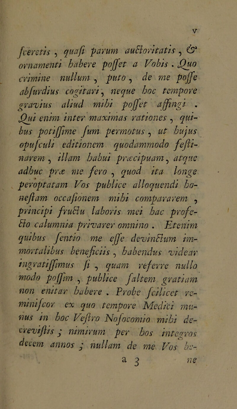 [cerctis , quafi par uni auEloritatis, & ornamenti hàbere pojfet a Vobis . Quo crimine nullum , putò, de me pojfe abfurdius cogitar/, ncque hoc tempore gravili* aliaci mi hi pofjet a [fingi . Qui enim inter maxmas rationes , qui- bus potijfime fum p ermo tu s , ut hujus opujculi editionem quodammodo fejh- narem , ili am habui pnecipuam, adhuc prx me fero , ita longs peroptatam Vos publice alloquendi ho- neftam occafionem mihi compararem , principi fiutili labori* mei hac profe- Elo calamuia privarer omnino . Etenim quibus fentio me effe devin Ehm im- mortahbus beneficiis, habendus videar ingratijfimus fi , quam referre nullo modo pojfim , publice faltem grati am non enitar h aber e . Probe fcilicet ve- rnini f cor ex quo tempore Medici mu- nus m hoc 1/efiro iNofocomio mihi de- crevifli* y nimirum per ho* integro* decem anno* ; nullam de me Vos he- a 3 ne