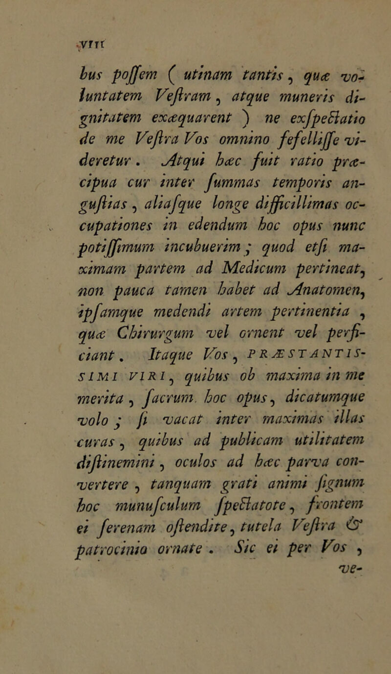 yrn bus poffem ( utinam tantis, quce vo~ ìuntatem Vefiram, atque muneris di- gnità tem excequarent ) ne exfpeSìatio de me Veftra Vos omnino fefellijje vi- deretur. Atqui hcec fuit YOttO pYce- cipua cuy inter fummas t empori s an- gufltas , aliafque longe diffidi lima s oc- cupationes in edendum hoc opus nunc potijjimum incubueYim ; quod etfi ma- ximam paYtem ad Medicum peYtineat, non pauca tamen habet ad Anatomen, ipjamque medendi aYtem peYtinentia , quce Chirurgum vel ornent uel perfi- dant. Itaque Vos , prestantis- simi viri, quibus ob maxima in me menta , facrum hoc opus, dtcatumque •volo y /; vacai inter maximas tllas cuYas, quibus ad publicam utihtatem difiinemini, parva con- vertere , tanquam grati animi fignum hoc munufculum fpedatote, front em d fevenam oftendite, VeJlra & patrocinio ornate . e/ per Vos ,