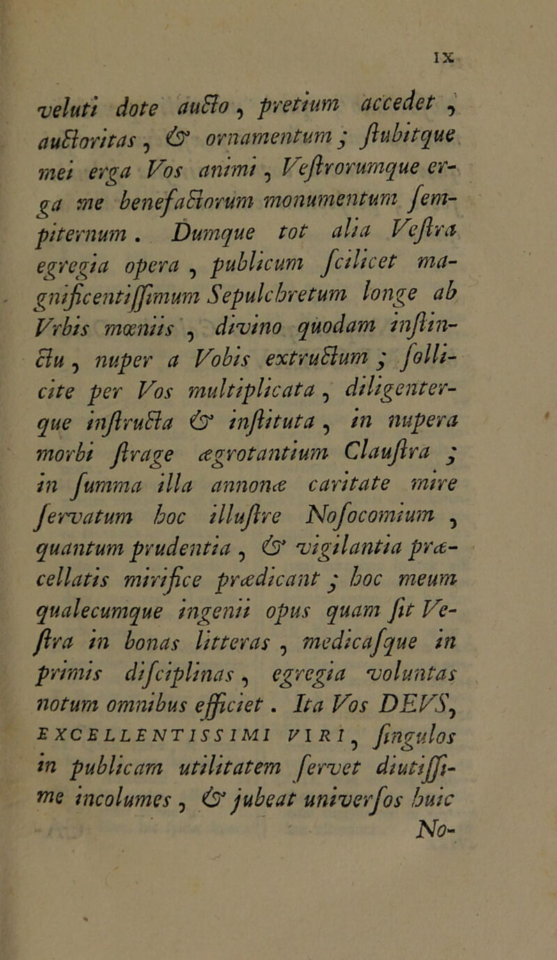 velati dote auSìo ^ pretium cicce de t ^ auElontas ? & ornamentum y Jìubitque mei erga Vos animi, Veftrorumque er- <?a me benefaBnrum monumentarli fem- pi ter num . Dumque tot alia Vijlra egregia opera , publicum fcihcet ma- gnifcentiffimum Sepulchretum longe ab Vrbis mocnns , divino quodam injhil- ei u 5 nuper a Vobis extruBum y folli- ate per Vos multiplicata, diligenter- que inJlruBa Ó3 inflituta , in nupera morbi firage cegrotantium Clauflra y in fumma illa annona cantate mire jervatum hoc illujlre Nofocomium ? quantum prudenti a , Ò3 vigilanti a pr ec- cellati* mirifico prcedicant y hoc menni qualecumque ingenti opus quam fit Ve- ftra in bonus litteras , medicafque in primis difciplinas, egregia voluntas notum omnibus efficiet. Ita Vos DEVS\ EXCELLENT1SS IMI VIRI^ fingulos in publicam utilitatem fervet diutiffi- me incolumes , Ò3 jubeat univerfos buie No-