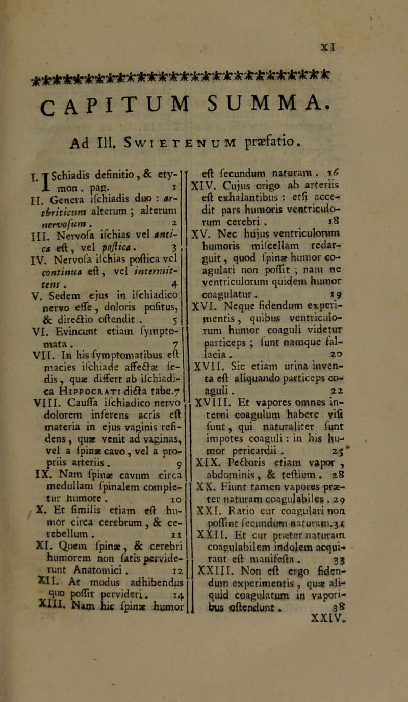 CAPITUM SUMMA. Ad 111. Swietenum prazfatio. I. T Schiadis definirlo , & ety- ’ X mon . pag. i II. Genera ifchiadis duo : ar- tbriticum alterum ; alterum nervofttm. a III. Nervofa ifchias vel smi- ca eft, vel pojìica. 3 IV. Nervofa ifchias poftica vel continua eft, vel intcrmit- ttns. 4 V. Sedem ejus in ifchiadico nervo effe , doloris pofitus, & direètio oftendit . 5 VI. Evincunt etiam fympto- mata. 7 VII. In his fymptomatibus eft rnacies ilchiade affeèlaj le- dis, qua differt ab ilchiadi- ca Hippocrati dièta tabe.7 Vili. Cauffa ifchiadico nervo dolorem inferens acris eft materia in ejus vaginis refi- dens , qua venit ad vaginas, vel a lpinae cavo, vel a pro- priis arteriis. 9 IX. Nam fpina cavum circa medullam fpinalem comple- tur humore . 10 X. Et limilis etiam eft hu- mor circa cerebrum , & ce- rebellum. it XI. Quem fpina, & cerebri humorem non fatis pcrvide- runt Anatomici. 12 XII. At modus adhibendus quo poftit pervideri. 14 XIII. Nam hit lpina hurnor eft fecundum naturam . XIV. Cujus origo ab arteriis eft exhalantibus : etft acce- dit pars humoris ventriculo- rum cerebri . 18 XV. Nec hujus ventriculorum humoris mifcellam redar- guit, quod fpinse humor co- agulati non poftit ; nam ne ventriculorum quidem humor coagulatur. 19 XVI. Neque fidendum experi- mcntis, quibus ventriculo- rum humor coaguli videtur particeps ; funt namque fal- lacia . 20 XVII. Sic etiam urina inven- ta eft aliquando particeps co- aguli . 22 XVIII. Et vapores omnes in- terni coagulum habere vifi funt, qui naturaliter funt impotes coaguli : in his hu- mor pericardii . 2$' XIX. Pefìoris etiam vapor , nbdominis , & teftium . 28 XX. Fiunt tanren vapores prse- ter naturam coagulabiles . 29 XXI. Ratio cur coagulati non poflint fecundum naturam.31 XXII. Et cur prsjter naturam coagulabilem indolem acqui» rant eft manifefta . 33 XXIII. Non eft ergo fiden- duin experimentis , quse ali- quid coagulatimi in vapori- bus oftendunt. 38 XXIV.