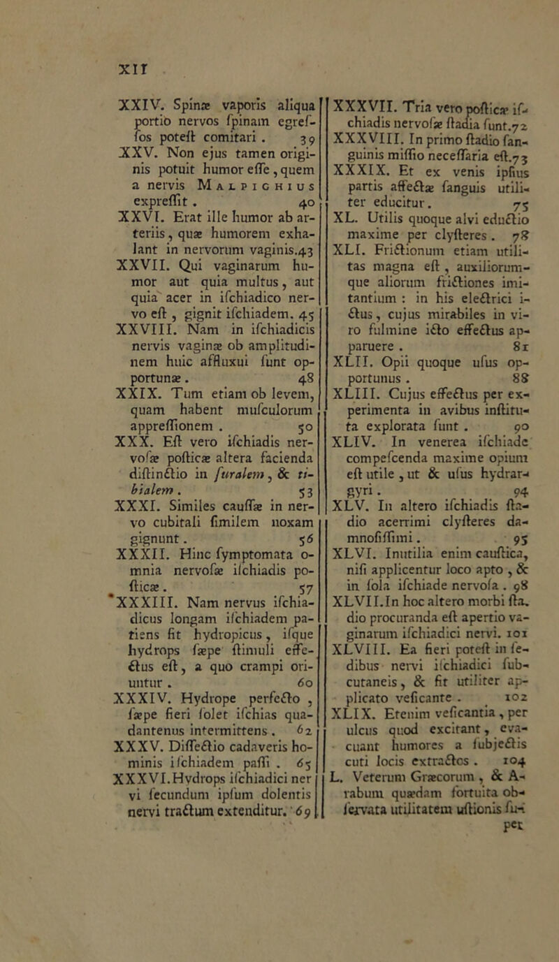 XXIV. Spina vaporis aliqua portio nervos fpinam egref- fos potei! comitari . 39 XXV. Non ejus tamen origi- nis potuit humor effe, quem a nervis Malpighius expreflìt. 40 XXVI. Erat ille humor ab ar- te ri is , qua humorem exha- lant in nervorum vaginis.43 XXVII. Qui vaginarum hu- mor aut quia multus, aut quia acer in ifchiadico ner- vo eft , gignit ifchiadem. 45 XXVIII. Nam in ifchiadicis nervis vagina ob amplitudi- nem huic affluxui funt op- portuna . 48 XXIX. Tum etiam ob Ievem, quam habent mufculorum apprellioneni . 50 XXX. Eft vero ifchiadis ner- vofa poftica altera facienda diftin&io in furalem, & ti- bialem. 53 XXXI. Similes caufta in ner- vo cubitali fimilem noxam gignunt. 5 6 XXXII. Hinc fymptomata o- mnia nervofa ilchiadis po- ftica . 57 *XXXIII. Nam nervus ifchia- dicus longam ilchiadem pa- tisns fit hydropicus, ifque hydrops (ape ftimuli efte- £Ius eft, a quo crampi ori- untur. 60 XXXIV. Hydrope perfeflo , lape fieri fòlet ifchias qua- dantenus intermittens. 62 XXXV. Difleélio cadaveris ho- minis ifchiadem pafli . 63 XXXVI.Hvdrops ifchiadici ner vi fecundum ipfum dolentis nervi traftum extenditur. 69 XXXVII. Tria vero poftica if- chiadis nervofa ftadia funt.72 XXXVIII. In primo ftadiofan- guinis miftio neceflaria eft.73 XXXIX. Et ex venis ipfius partis affeftse fanguis utili- ter educitur. 75 XL. Utilis quoque alvi eductio maxime per clyfteres . 78 XLI. Friéhonum etiam utili- tas magna eft , auxiliorum- que aliorum fri&iones imi- tantium : in his ele&rici i- £tus, cujus mirabiles in vi- ro fulmine i£to effeftus ap- paruere . 8r XLII. Opii quoque ufus op- portunus. 88 XLIII. Cujus effeftus per ex- perimenta in avibus inftitu- ta explorata funt. 90 XLIV. In venerea ifchiadc compefcenda maxime opiuni eft utile , ut & ufus hydrar-< gyri. 94 XLV. In altero ifchiadis fta- dio acerrimi clyfteres da- mnofiftimi. 9S XLVI. Inutilia enim cauftica, nifi applicentur loco apto , & in fòla ifchiade nervofa . 98 XLVII.In hoc altero morbi fta. dio procuranda eft apertio va- ginarum ifchiadici nervi, xoi XLVI II. Ea fieri poteft in f'e- dibus nervi iichiadici fub- cutaneis, & fit utiliter ap- plicato veficante . < 102 XLIX. Erenim veficantia , per ulcus quod excitant, eva- cuant humores a fubjefìis cuti locis extraélcs . 104 L. Veterum Gracorum , & A- raburn qutedam fortuita ob- Icivata utilitatem uftionis fu- pet