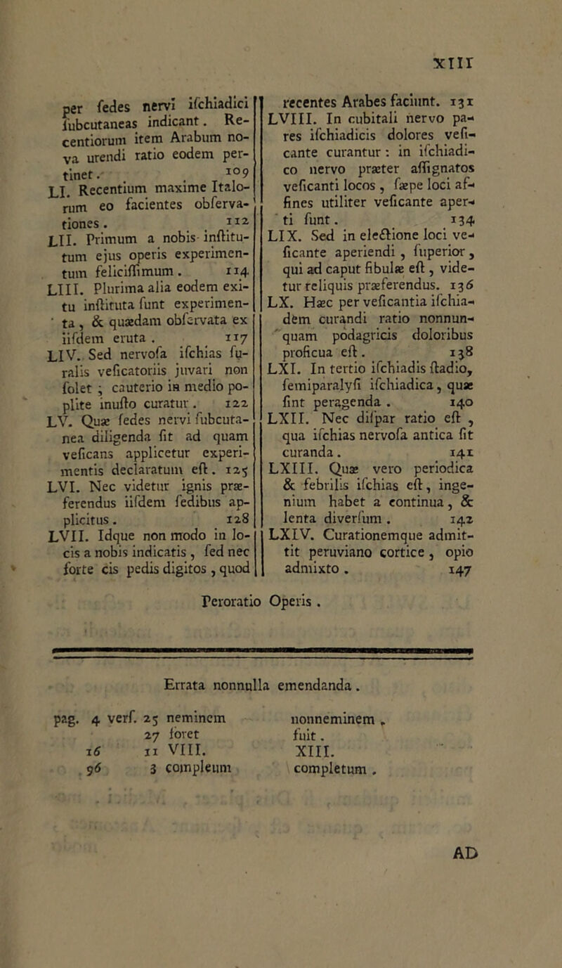 per fedes nervi ifchiadici iubcutaneas indicant. Re- centiorum iterai Arabum no- va urendi ratio eodem per- tinet. . 10 9 Li. Recentium maxime Italo- rum eo facientes obferva- tiones. 112 LII. Primum a nobis inftitu- tum ejus operis experimen- tum feliciflìmum. 114 LIII. Plurima alia eodem exi- tu infiltrata funt experimen- ■ ta , & quxdam obfc-rvata ex iifdem eruta . 117 LIV. Sed nervofa ifchias fu- ralis veficatoriis juvari non folet , cauterio ìh medio po- plite mudo curatur . 122 LV. Qua: fedes nervi fubcuta- nea diligenda fit ad quam veficans applicetur experi- mentis declaratum eli. 125 LVI. Nec videtur ignis prre- ferendus iifdem fedibus ap- plicitus. 128 LVII. Idque non modo in lo- cis a nobis indicatis , fed nec forte cis pedis digitos , quod Teroratio recentes Arabes facinnt. 131 LVIII. Ira cubitali nervo pa- res ifchiadicis dolores vefi- cante curantur : in ifchiadi- co nervo prseter afifignatos veficanti locos , fsepe loci af- fines utiliter veficante aper- ti funt. 134 LI X. Sed in elezione loci ve- ficante aperiendi, luperior , qui ad caput fibula eft , vide- tur reliquis prseferendus. 136 LX. Hsec per veficantia ifchia- dem curandi ratio nonnun- ' quam podagrici doloribus proficua efi. 138 LXI. In tertio ifcbiadis ftadio, femiparalyfi ifchiadica, quae fint peragenda . 140 LXII. Nec difpar ratio e{l , qua ifchias nervofa antica fìt curanda. 141 LXIII. Qua; vero periodica & febrilis ifchias cft, inge- nium habet a continua, & lenta diverfum . 142 LXIV. Curationemque admit- tit peruviano cortice , opio admixto. 147 Operis . Errata nonnulla emendanda. pag. 4 verf. 25 nemincm 27 Ibret 16 11 Vili. 96 3 compiermi nonneminem „ fuit. XIII. completum . AD