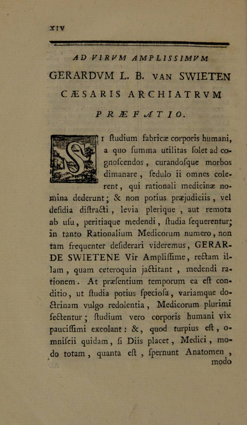 AD V1RVM AMPL1SS1MVM GERARDVM L. B. van SWIETEN C jE S A R IS ARCHIATRVM P R JE F T IO. i ftudium fabrica» corporis humani, a quo fumma utilitas folet ad co- gnofcendos, curandofque morbos dimanare , fedulo ii omnes cole* rent, qui rationali medicinas no- mina dederunt; & non potius praejudiciis , vel defidia diftra£ti , levia plerique , aut remota ab ufu, peritiaque medendi, ftudia fequerentur* in tanto Rationalium Medicorum numero, non tam frequenter defiderari videremus, GERAR- DE SWIETENE Vir Ampliflìme, re&am il- lam , quam ceteroquin ja£bitant , medendi ra- tionem. At prsefentium temporum ca eft con- ditio, ut ftudia potius fpeciofa, variamque do- minami vulgo redolentia , Medicorum plurimi fe&entur ; ftudium vero corporis humani vix pauciflìmi excolant : &, quod turpius eft, o- mnifcii quidam, fi Diis placet, Medici , mo- do totam , quanta eft , fpernunt Anatomen ,