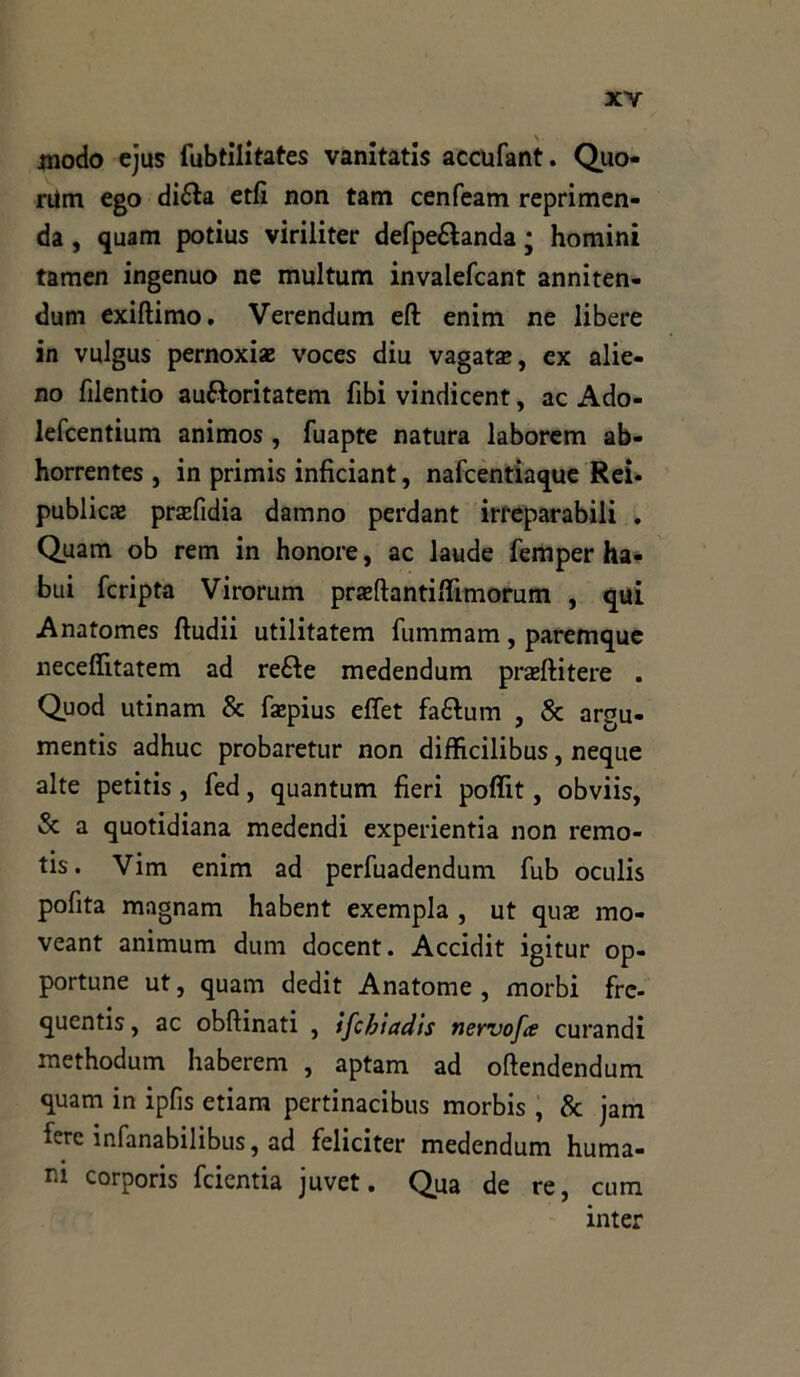 modo ejus fubtilitates vanitatis accufant. Quo- rum ego dièta etfi non tam cenfeam reprimen- da , quam potius viriliter defpeètanda * homini tamen ingenuo ne multum invalefcant anniten- dum exiftimo. Verendum efl; enim ne libere in vulgus pernoxiaj voces diu vagata», ex alie- no filentio au&oritatem fibi vindicent, ac Ado- lefcentium animos, fuapte natura laborem ab- horrentes , in primis inficiant, nafcentiaque Rei. publicae prsefidia damno perdant irreparabili . Quam ob rem in honore, ac laude femper ha- bui fcripta Virorum prazftantiflìmorum , qui Anatomes ftudii utilitatem iummam, paremque neceflitatem ad reèie medendum prasftitere . Quod utinam & faepius effet faètum , & argu- mentis adhuc probaretur non difficilibus, neque alte petitis , fed, quantum fieri poffit, obviis, & a quotidiana medendi experientia non remo- tis. Vim enim ad perfuadendum fub oculis pofita magnam habent exempla , ut quaz mo- veant animum dum docent. Accidit igitur op- portune ut, quam dedit Anatome , morbi frc- quentis, ac obftinati , ìfchìadis nervofa curandi methodum haberem , aptam ad oftendendum quam in ipfis etiam pertinacibus morbis, & jam fere infanabilibus, ad feliciter medendum fiuma- ni corporis feientia juvet. Qua de re, cum inter