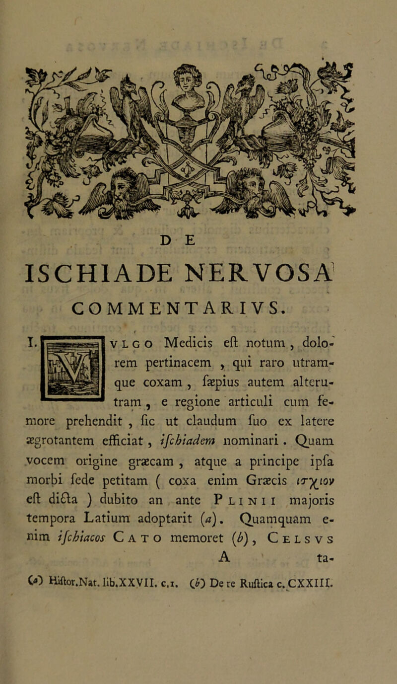 ISCH1ADE NERVOSA’ COMMENTAR I VS. v l g o Medicis eft notum , dolo- rem pertinacem , qui raro utram- que coxam , faepius autem alteru- tram , e regione articuli cum fe- more prehendit , fic ut claudum fuo ex latere aegrotantem efficiat, ifcbiadem nominari . Quam vocem origine graecam , atque a principe ipfa morbi fede petitam ( coxa enim Grazcis ir-^ioy eft di£la ) dubito an ante Punii majoris tempora Latium adoptarit (a). Quamquam e- nim ijcbiacos Cato memoret [b) , Celsvs A ta-