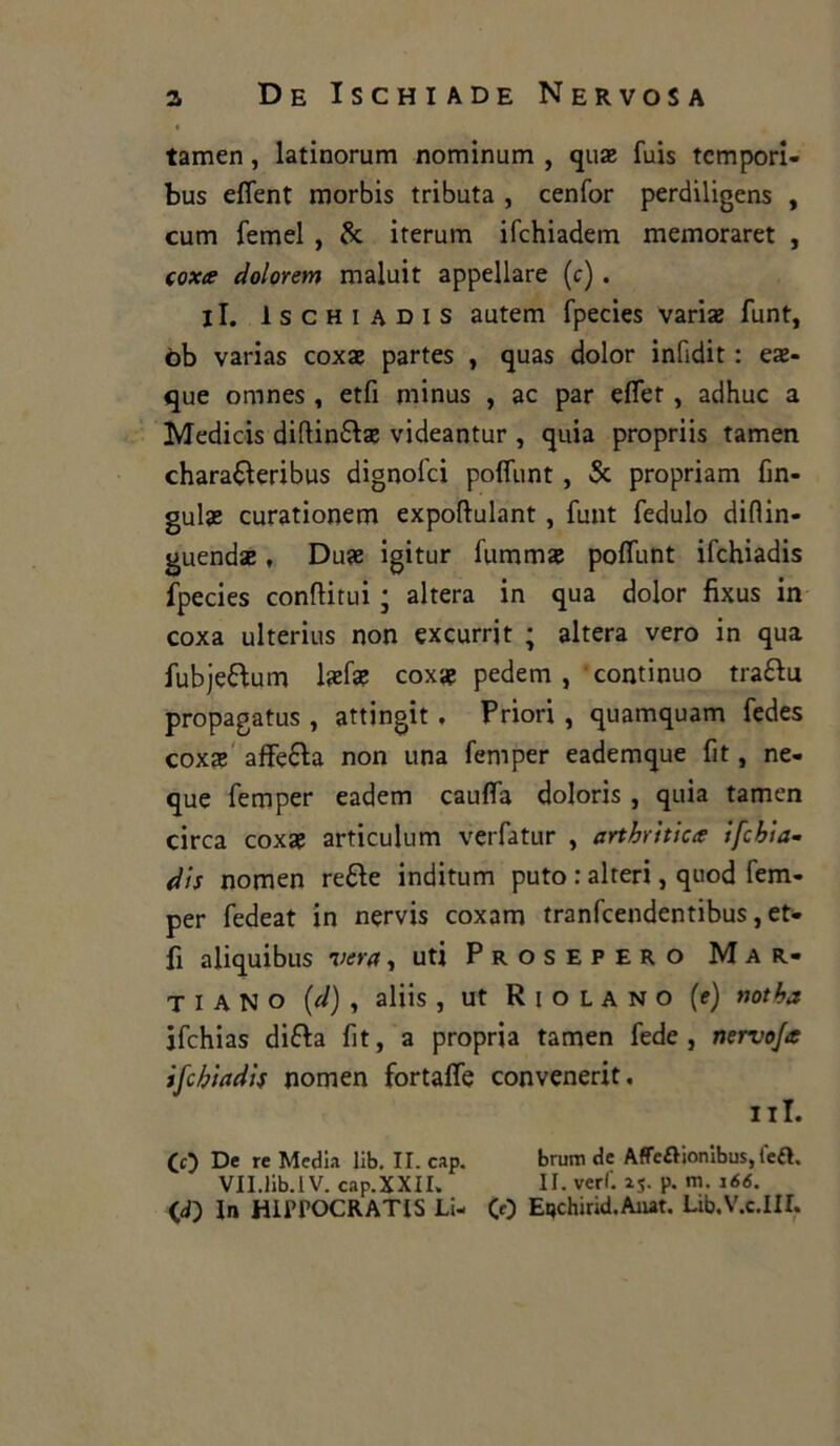 tamen, latinorum nominum , quae fuis tempori- bus eflent morbis tributa , cenfor perdiligens , cum femel , Se iterum ifchiadem memoraret , coxce dolorerà maluit appellare (c). il. Ischi adis autem fpecies variae funt, òb varias coxae partes , quas dolor infidit : eae- que omnes , etfi minus , ac par eflet , adhuc a Medicis diftin&ae videantur , quia propriis tamen chara&eribus dignofei polfunt, Se propriam fin- guise curationem expoftulant , funt fedulo difiin- guendse, Duse igitur fummae polfunt ifchiadis fpecies conditili ; altera in qua dolor fixus in coxa ulterius non excurrit ; altera vero in qua fubje&um laefae coxa? pedem , ' continuo tra&u propagatus , attingit , Priori , quamquam fedes coxae affeSta non una femper eademque fit, ne- que femper eadem cauffa doloris , quia tamen circa coxae articulum verfatur , artritica ifchia- dis nomen re&e inditum puto : alteri, quod fem- per fedeat in nervis coxam tranfeendentibus, et- fi aliquibus vera, uti Prosepero Mar- ti a N O (d) , aliis , ut R I o l A n o (e) notha ifchias difta fit, a propria tamen fede, nervo/* ifchiadis nomen fortalfe convenerit. ni. CO De re Media lib. II. cap. borni de Affeaionibus,tea. VII.lib.IV. cap.XXII. II. veri'. 25. p. m. 166. (J) In HIPPOCRATIS Li- CO Etjchirid.Aiut. Lib.V.c.III.