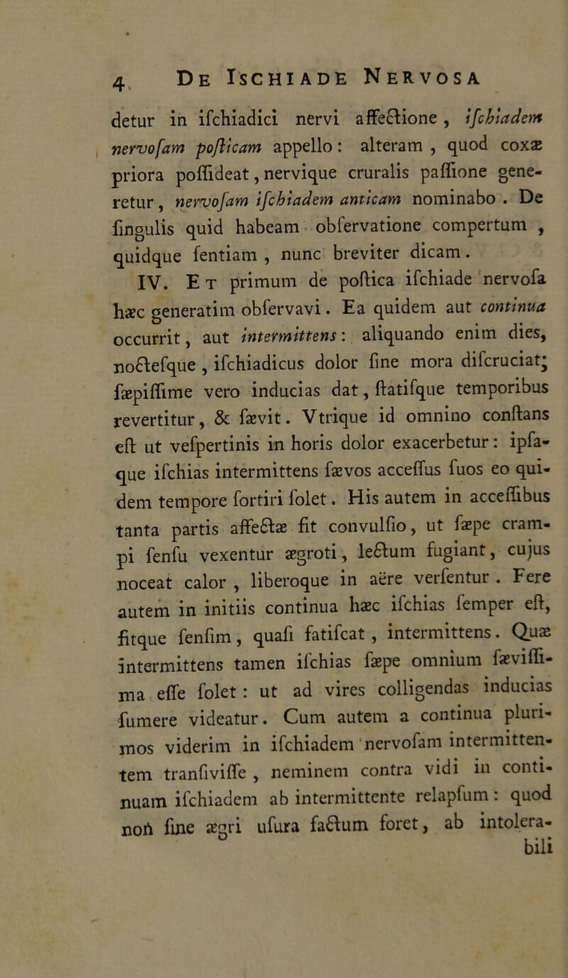 detur in ifchiadici nervi affezione, ifchiadem nervo [am pojlicam appello : alteram , quod coxae priora poflideat, nervique cruralis pafìione gene- retur, nervofam ifchiadem anticam nominabo . De fingulis quid habeam obfervatione compertum , quidque fentiam , nunc breviter dicam. IV. E t primum de poftica ifchiade nervofa haec generatili! obfervavi. Ea quidem aut continua occurrit, aut intermittens : aliquando enim dies, no&efque , ifchiadicus dolor fine mora difcruciat; faepiffime vero inducias dat, ftatifque temporibus revertitur, & faevit. Vtrique id omnino conftans eft ut vefpertinis in horis dolor exacerbetur : ipfa- que ifchias intermittens faevos acceffus fuos eo qui- dem tempore fortiri folet. His autem in acceffibus tanta partis affe£te fit convulfio, ut fxpe cram- pi fenfu vexentur aegroti, le&um fugiant, cujus noceat calor , liberoque in aere verfentur . Fere autem in ìnitns continua lise ifchias lemper efl, fitque fenfim, quafi fatifeat, intermittens. Qux intermittens tamen ifchias faepe omnium faeviffi- ma effe folet : ut ad vires colligendas inducias fumere videatur. Cum autem a continua pluri- mos viderim in ifchiadem nervofam intermitten- tem tranfiviffe , neminem contea vidi in conti- nuam ifchiadem ab intermittente relapfum : quod noA fine aegri ufura faélum foret, ab intolera- O i * i *