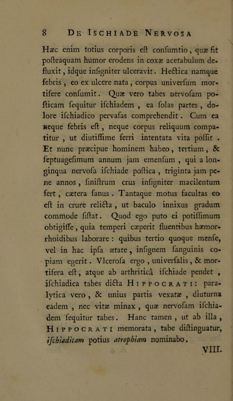 Hsec enim totius corporis efl: confumtio, qua: fìt pofteaquam humor erodens in coxx acetabulum de- fluxit, idque infigniter ulceravit. Heélica namque febris , eo ex ulcere nata , corpus univerfum mor- tifere confumit. Qua: vero tabes nervofam po- fticam fequitur ifchiadem , ea folas partes , do- lore ifchiadico pervafas comprehendit. Cum ea «eque febris efl: , neque corpus reliquum compa- titur , ut diutiflime ferri intentata vita poffit . Et nunc precipue hominem habeo, tertium, & feptuagefimum annum jam emenfum , qui a lon- ginqua nervofa ifchiade poflica , triginta jam pe- ne annos, finiftrum crus infigniter macilentum fert, estera fanus . Tantaque motus facultas eo efl: in crurè reli&a , ut baculo innixus graduiti commode fiftat. Quod ego puto ei potiffimum obtigifiTe, quia temperi casperit fìuentibus haemor- rhoidibus laborare : quibus tertio quoque menfe, vel in hac ipfa state, infignem fanguinis co- piani egerit. Vlcerofa ergo , univerfalis, & mor- tifera efl:, atque ab arthriticà ifchiade pendet , ifchiadica tabes di6fa Hippocrati: para- lytica vero , & unius partis vexats , diuturna eadem , nec vita; minax , qua: nervofam ifchia- dem fequitur tabes. Hanc tamen , ut ab illa , Hippo orati memorata, tabe diftinguatur, ifchìadicam potius atropbictm nominabo. Vili.