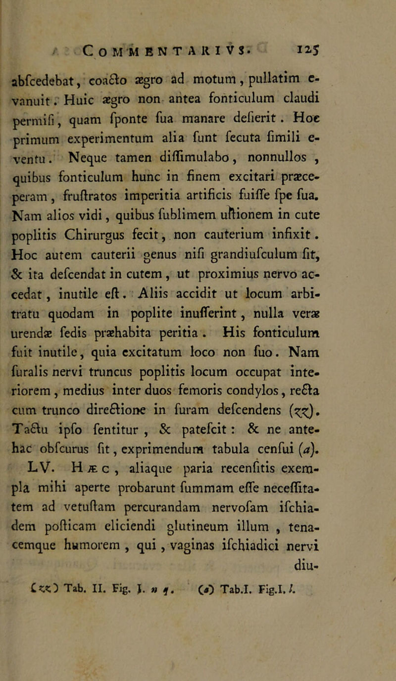 abfcedebat, coafto aegro ad motum, pullatìm c- vnnuit. Huic aegro non antea fonriculum claudi perniili, quam fponte Tua manare delierit . Hoc primum experimentum alia funt lecuta limili e- ventu . Neque tamen diflimulabo , nonnullos , quibus fonticulum hunc in fìnem ex ci tari praece- peram , fruftratos imperitia artificis fuiffe fpe fua. Nam alios vidi, quibus fublimem uftionem in cute poplitis Chirurgus fecit, non cauterium infixit. Hoc autem cauterii genus nifi grandiufculum fit, & ita defeendat in cutem , ut proximius nervo ac- cedat, inutile eft. Aliis accidit ut locum arbi- trai quodam in poplite inufierint, nulla verae urendae fedis praehabita peritia . His fonticulum fuit inutile, quia excitatum loco non fuo. Nam furaiis nervi truncus poplitis locum occupat inte- riorem , rnedius inter duos femoris condylos, re£fa cum trunco direzione in furam defeendens Ta£\u ipfo fentitur , & patefeit : & ne ante- hac obfcurus fit, exprimendum tabula cenfui (a). LV- H k. c , aliaque paria recenfitis exem- pla mihi aperte probarunt fummam effe neceflita- tem ad vetuftam percurandam nervofam ifchia- dem poflicam eliciendi glutineum illum , tena- cemque humorem , qui , vaginas ifchiadici nervi diu-