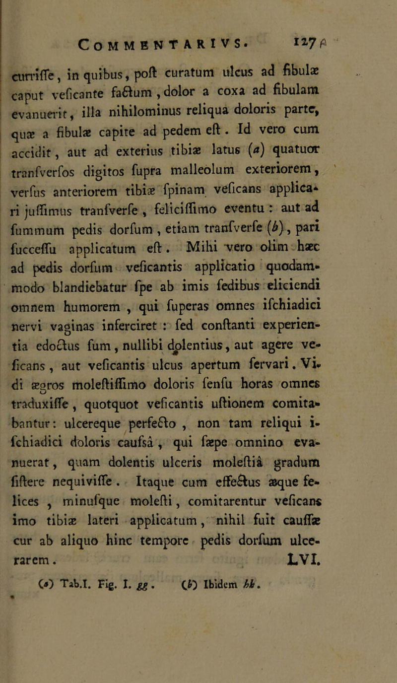 ciirrifle, in quibus, poft curatum ulcus ad fibula caput veficante faftum , dolor a coxa ad fibulam evanuerit, illa nihilominus reliqua doloris parte, qua; a fibulae capite ad pedem eft . Id vero cum accidit, aut ad exterius tibia: latus (a) quatuor tranfverfos digitos fupra malleolum exteriorem, verfus anteriorem tibiie fpinam veficans applica* ri juftimus tranfverfe , feliciffimo eventu : aut ad fummum pedis dorfum , etiam tranfverfe (b), pari fucceflii applicatum eft. Mihi vero olim haec ad pedis dorfum veficantis applicatio quodam* modo blandiebatur fpe ab imis fedibus eliciendi omnem humorem , qui fuperas omnes ifchiadici nervi vaginas inferciret : fed conftanti experien- tia edotìus fum , nullibi dplentius, aut agere ve- ficans , aut veficantis ulcus apertum fervari.Vi* di segros moleftiftimo doloris fenfu horas omnes traduxifie , quotquot veficantis uftionem comita* bantur: ulcereque perfe&o , non tam reliqui i- fchiadici doloris caufsà , qui faepe omnino eva- nuerat, quam dolentis ulceris moleftià gradum fiftere nequivifie . Itaque cum effe&us asque fe- lices , minufque molefti, comitarentur veficans imo tibiae lateri applicatum, nihil fuit cauffe cur ab aliquo hinc tempore pedis dorfum ulce- rarem. lvi. («) Tab.I. Fig. I. gg . (J>~) Ibidem hi.