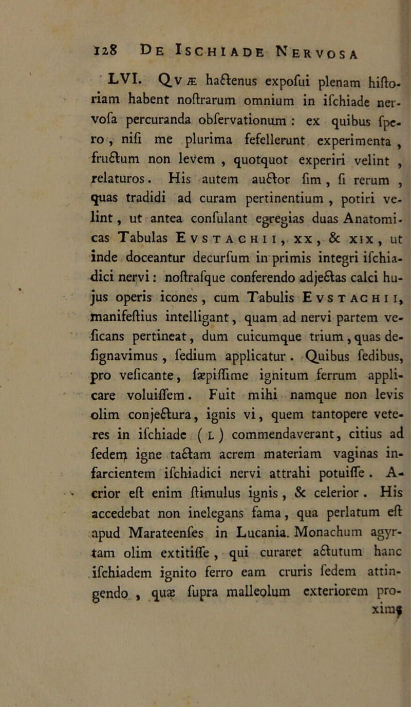 LVI. Qv ae ha&enus expofui plenam hifto- riam habent noftrarum omnium in ifchiade ner- vofa percuranda obfervationum : ex quibus fpe- ro , nifi me plurima fefellerunt experimenta , fruétum non levem , quotquot experiri velint , relaturos. His autem auftor firn, fi rerum , quas tradidi ad curam pertinentium , potiri ve- lint , ut antea confulant egregias duas Anatomi - cas Tabulas Evstachii, xx, & xix, ut inde doceantur decurfum in primis integri ifchia- dici nervi : noftrafque conferendo adjeftas calci hu- jus operis icones, cum Tabulis Evstachii, manifeftius intelligant, quam ad nervi partem vc- ficans pertineat, dum cuicumque trium , quas de- fìgnavimus , fedium applicatur . Quibus fedibus, prò veficante, faepiflime ignitum ferrum appli- care voluiflem. Fuit mihi namque non levis olim conjeétura, ignis vi, quem tantopere vete- res in ifchiade ( L ) commendaverant, citius ad fedenj igne taftam acrem materiam vaginas in- farcientem ifchiadici nervi attrahi potuifle . A- crior eft enim flimulus ignis , Se celerior . His accedebat non inelegans fama, qua perlatum eft apud Marateenfes in Lucania. Monachum agyr- tam olim extitifle , qui curaret aétutum hanc ifchiadem ignito ferro eam cruris fedem attin- gendo , quai fupra malleolum exteriorem pro- xiraf