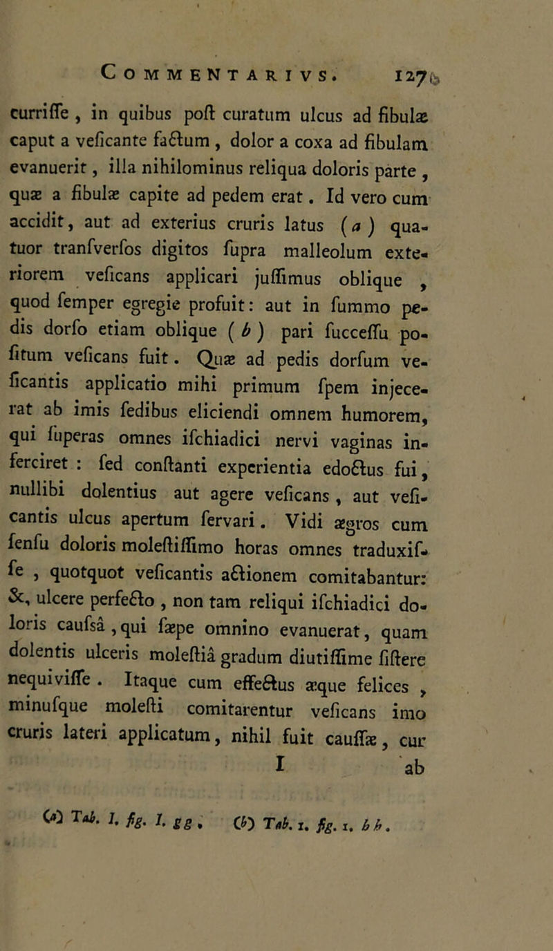 currifle , in quibus poli curatum ulcus ad fibula caput a veficante faófum , dolor a coxa ad fibulam evanuerit, illa nihilominus reliqua doloris parte , qua a fibula capite ad pedem erat. Id vero curri accidit, aut ad exterius cruris latus ( a ) qua- tuor tranfverfos digitos fupra malleolum exte- riorem veficans applicari juffimus oblique , quod femper egregie profuit : aut in fummo pe- dis dorfo edam oblique ( b ) pari fuccefifu po- litimi veficans fuit. Qua ad pedis dorfum ve- ficantis applicatio mihi primum fpem injece- rat ab imis fedibus eliciendi omnem humorem, qui luperas omnes ifchiadici nervi vaginas in- ferciret : fed confanti experientia edoftus fui, nullibi dolentius aut agere veficans , aut vefi- cantis ulcus apertum fervari. Vidi agros curri fenfu doloris moleftillimo horas omnes traduxif- fe , quotquot veficantis a&ionem comitabantur: ulcere perfeRo , non tara reliqui ifchiadici do- loris caufsà , qui fape omnino evanuerat, quam dolentis ulceris moleftia gradum diutiffime filiere nequivifle . Itaque cum effe&us a:que felices , minufque molefti comitarentur veficans imo cruris lateri applicatum, nihil fuit caufifa, cui: I ab 00 Tai- 1 fa L SS* CO Tri. I. fig. x. b b.