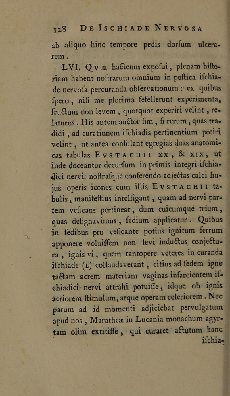 ab aliquo hinc tempore pedis dorfum ulcera- rem , LVI. Qv k. ha£fenus expofui, plenam biffo- riam habent noftrarum omnium in poftica ifchia- de nervofa percuranda obfervationum : ex quibus fpero , nifi me plurima fefellerunt experimenta, fruQum non levem , quotquot experiri velint , re- la tu ros . His autem au&or firn , fi rerum, quas tra- didi , ad curationem ifchiadis pertinentium potiri velint , ut antea confulant egregias duas anatomi- cas tabulas Evstachii xx , & xix, ut inde doceantur decurfum in primis integri ifchia- 4ici nervi; nofirafque conferendo adje&as calci hu- jus operis icones cum illis. Evstachii ta- bulis, manifeftius intelligant, quam ad nervi par- tem veficans pertineat > dum cuicumque trium, quas defignavimus , fedium applicatur. Quibus in fedibus prò veficante potius ignitum ferrum apponere voluiflem non levi induftus conjeftu- ra , ignis vi, quem tantopere veteres in curanda ifchiade (l) collaudaverant t citius ad fedem igne taftam acrem materiam vaginas infarcientem if- chiadici nervi attrahi potuifle y idque ob ignis acriorem ftimulum, atque operam celeriorem . Nec parum ad id momenti adjiciebat pervulgatum apud nos , Maratheaz in Lucania monachum agyr- tam olim extitiffe , qui curaret aftutum hanc ifchia-
