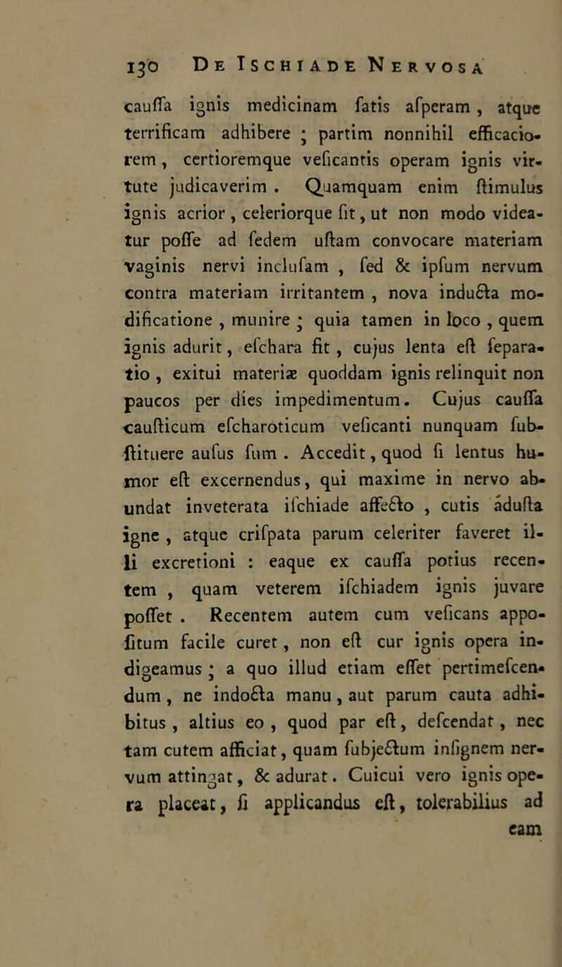 caufla ignis medicinam fatis afperam , atque terrificarli adhibere ; partirti nonnihil efficacie»- rem , certioremque veficantis operarti ignis vir- tute judicaverim . Quamquam enim ftimulus ignis acrior , celeriorque fit, ut non modo videa- tur pofie ad fedem uftam convocare materiam vaginis nervi inclufam , fed & ipfum nervum contra materiam irritantem , nova induca mo- dificatione , munire * quia tamen in loco , quem ignis adurit, efehara fit, cujus lenta eft fepara- tio , exitui materiae quoddam ignis relinquit non paucos per dies impedimentum. Cu}us caufla caufticum efcharoticum veficanti nunquam fub- ftituere aufus fum . Accedit, quod fi lentus hu- mor eft excernendus, qui maxime in nervo ab- undat inveterata ilchiade afferò , cutis adulta igne , atque crifpata parum celeriter faveret il- li exeretioni : eaque ex caufla potius recen- tem , quam veterem ifchiadem ignis juvare poflet . Recentem autem cum veficans appo- fitum facile curet, non eft cur ignis opera in- digeamus ; a quo illud etiam eflet pertimefeen- dum, ne indora manu, aut parum cauta adhi- bitus , altius eo , quod par eft, defeendat, nec tam cutem afficiat, quam fubje&um infignem ner- vum attingat, &adurat. Cuicui vero ignis ope- ra placeat, fi applicando eft, tolerabilius ad eam