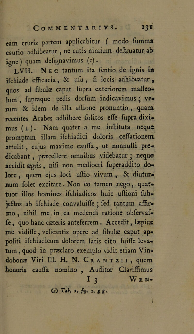 eam cruris partem applicabitur ( modo fumma cautio adhibeatur , ne cutis nimium deftruatur ab igne) quam delìgnavimus (e). LVir. Nec tantum ita fentio de ignis in ifchiade efficacia, Se ufu , fi locis adhibeatur , quos ad fibulae caput fupra exteriorem malleo- lum , fupraque pedis dorfum indicavimus ; ve- runi Se idem de illa uftione pronuntio , quam recentes Arabes adhibere folitos effe fupra dixi- mus (l). Nam quater a me inftituta neque promptam illam ifchiadici doloris ceffationem attulit, cujus maxime cauffa , ut nonnulli pre- dicabant , praecellere omnibus videbatur ; neque accidit aegris, nifi non mediocri fuperaddito do- lore , quem ejus loci uftio vivum , Se diutur- num folet excitare.Non eo tamen nego, quat- tuor illos homines ifchiadicos huic uftioni fub- je&os ab ifchiade convaluiffe ; fed tantum affia- mo , nihil me in ea medendi ratione obfervaf- fe, quo hanc caeteris anteferrem . Accedit, faepius me vidiffe, veficantis opere ad fibulae caput ap« pofiti ifchiadicum dolorem fatis cito fuiffe leva- tum,quod in praeclaro exemplo vidit etiam Vin- dobonae Viri 111. H. N. Crantzii , quem honoris cauffa nomino , Auditor Qariffimus I 3 Wen- CO T»b, x, fg. j. g g,