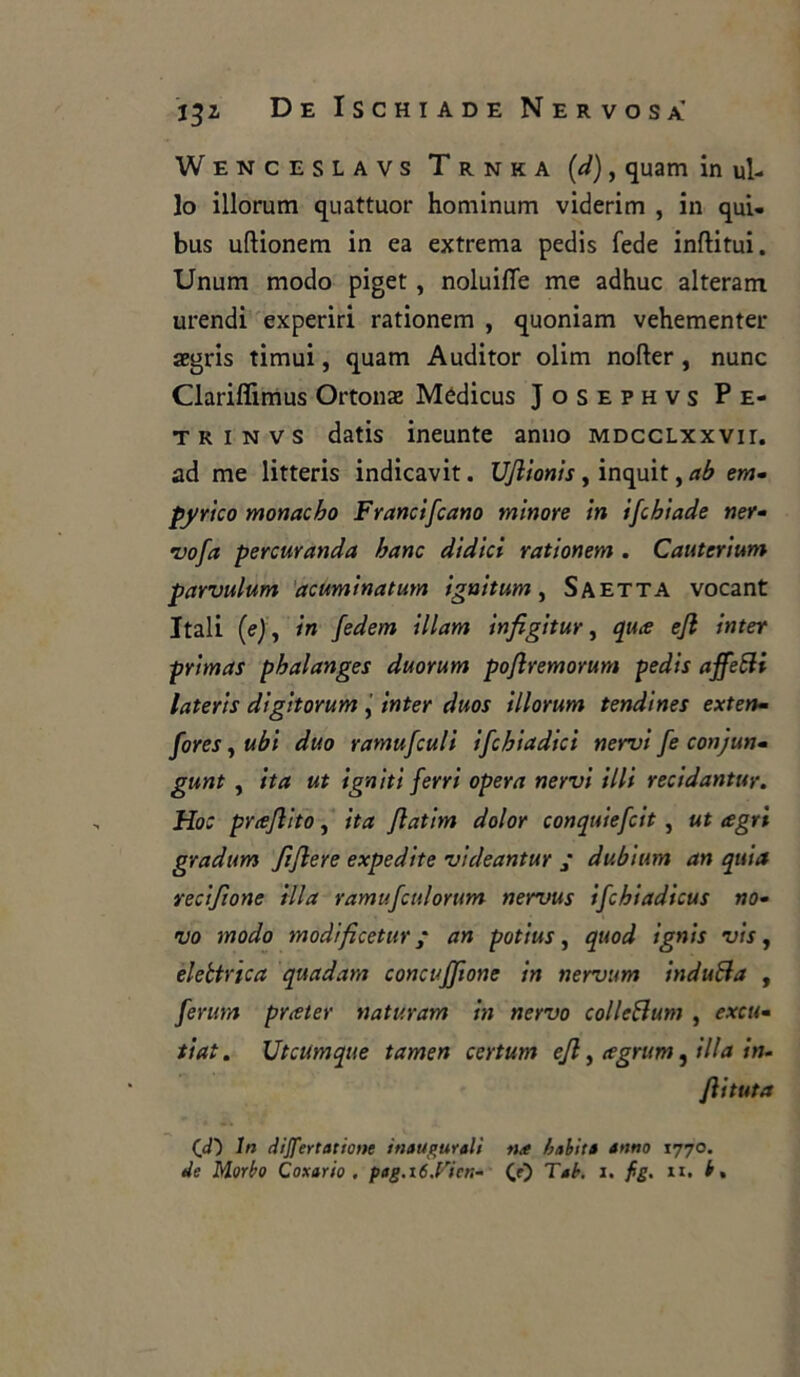 Wenceslavs Trnka (d), quam in ul- lo illorum quattuor hominum viderim , in qui- bus uftionem in ea extrema pedis fede inftitui. Unum modo piget , noluifle me adhuc alteram urendi experiri rationem , quoniam vehementer aegris timui, quam Auditor olim nofter, nunc Clariffimus Ortonae Módicus Josephvs P e- trinvs datis ineunte anno MDCcLxxvir. ad me litteris indicavit. Uflionis , inquit, ab em- pyrico monacho Francifcano minore In ifcbiade ner- vofa percuranda banc dldici rationem . Cautcrium parvulum acuminatum ignitum, Saetta vocant Itali (e), in fedem illam infigitur, qute ejl inter pritnas pbalanges duorum pojlremorum pedis affeHi lateris digitorum , inter duos illorum tendines exten- fores, ubi duo ramufculi ifcbiadici nervi fe conjun- gunt , ita ut igniti ferri opera nervi illi recidantur. Hoc prceflito, ita Jlatim dolor conquiefcit, ut agri gradum fiflere expedite videantur ; dubium an quia recifione illa ramufculorum nervus ifchiadicus no- vo modo modificetur ; an potius, quod ignis vis, elettrica quadam concujjione in nervum indù Ha , feruta prater uaturam in nervo colleHum , excu- ti at. Utcumque tamen certum ejl, agrum, illa in- foi tuta 00 In dijfertatione inaugurali na b abita anno 1770.