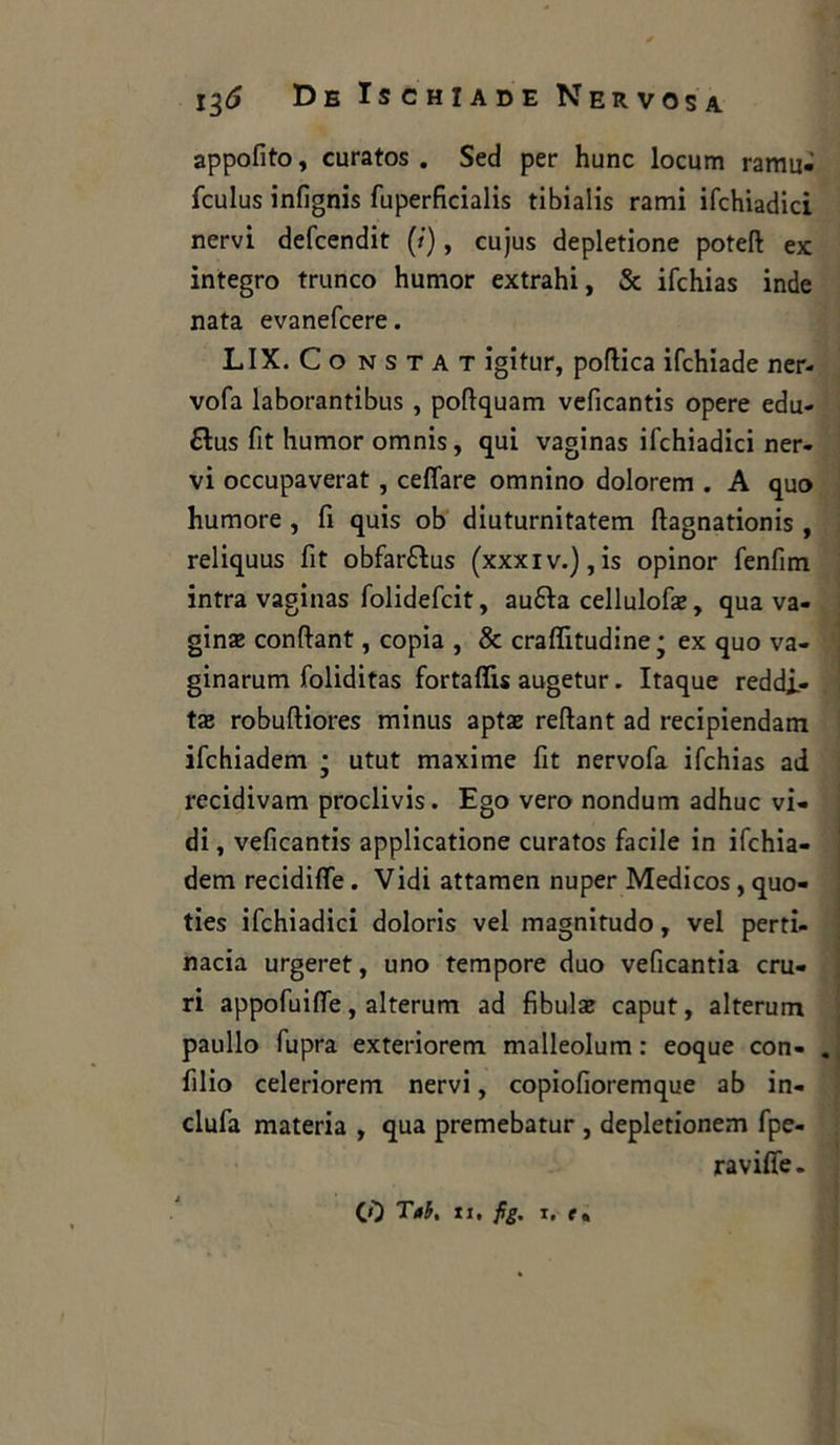 appofito, curatos . Sed per hunc locum ramu- fculus infignis fuperficialis tibialis rami ifchiadici nervi defcendit (/), cujus depletione poteft ex integro trunco humor extrahi, & ifchias inde nata evanefcere. LIX. Co nstat igitur, poftica ifchiade ner- vofa laborantibus , poftquam veficantis opere edu- £ìus fit humor omnis, qui vaginas ifchiadici ner- vi occupaverat, celiare omnino dolorem . A quo humore , fi quis ob diuturnitatem ftagnationis , reliquus fit obfar&us (xxxiv.),is opinor fenfim intra vaginas folidefcit, auófa cellulose, qua va- gina conftant, copia , & craffitudine j ex quo va- ginarum foliditas fortaffis augetur. Itaque reddi- ti robuftiores minus aptae reftant ad recipiendam ifchiadem • utut maxime fit nervofa ifchias ad recidivarti proclivis. Ego vero nondum adhuc vi- di , veficantis applicatione curatos facile in ifchia- dem recidiffe. Vidi attamen nuper Medicos, quo- ties ifchiadici doloris vel magnitudo, vel perti- nacia urgeret, uno tempore duo veficantia mi- ri appofuiffe, alterum ad fibula caput, alterum paullo fupra exteriorem malleolum : eoque con- . filio celeriorem nervi, copiofioremque ab in- clufa materia , qua premebatur , depletionem fpe- raviffe.