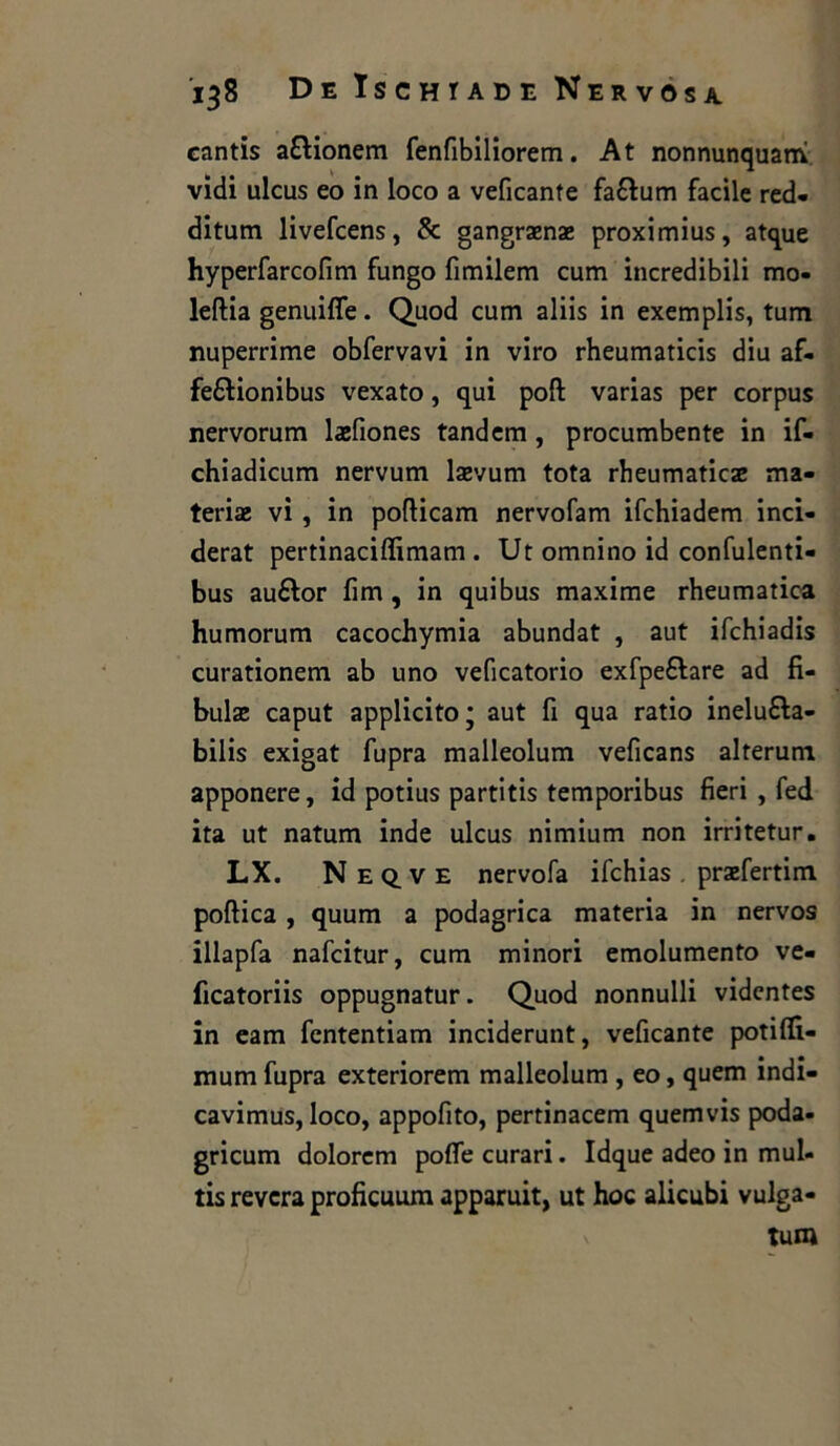 cantis a&ionem fenfibiliorem. At nonnunquanv vidi ulcus eo in loco a veficante fa&um facile red- ditum livefcens, & gangraenae proximius, atque hyperfarcofim fungo fimilem cum incredibili mo- leftia genuilfe. Quod cum aliis in exemplis, tum nuperrime obfervavi in viro rheumaticis diu af- feftionibus vexato, qui poft varias per corpus nervorum laefiones tandem, procumbente in if- chiadicum nervum laevum tota rheumaticae ma- teria vi , in poflicam nervofam ifchiadem inci- derat pertinaciffimam. Ut omnino id confulenti- bus auélor firn , in qui bus maxime rheumatica humorum cacochymia abundat , aut ifchiadis curationem ab uno veficatorio exfpe&are ad fi- bulae caput applicito; aut fi qua ratio inelufta- bilis exigat fupra malleolum veficans alterum apponere, id potius partitis temporibus fieri , fed ita ut natum inde ulcus nimium non irritetur. LX. Neq.ve nervofa ifchias . praefertim poftica , quum a podagrica materia in nervos illapfa nafcitur, cum minori emolumento ve- ficatoriis oppugnatur. Quod nonnulli vidcntes in eam fcntentiam inciderunt, veficante potifli- mum fupra exteriorem malleolum , eo, quem indi- cavimus, loco, appofito, pertinacem quemvis poda- gricum dolorcm polfe curari. Idque adeo in mul- tis revcra proficuum apparuit, ut hoc alicubi vulga- tum