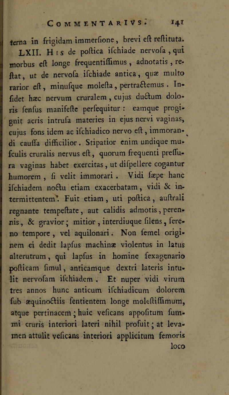 terna in frigidam immerfione, brevi eft reftituta. LXII. H 1 s de poftica ifchiade nervofa , qui morbus eft longe frequentiflìmus , adnotatis , re- ftat, ut de nervofa ifchiade antica, quae multo rarior eft, minufque molefta, pertraftemus . In- fidet haze nervum cruralem , cujus duftum dolo- ris fenfus manifefte perfequitur : eamque progi- gnit acris intrufa materies in ejus nervi vaginas, cujus fons idem ac ifchiadico nervo eft , immoran-^ di caufla difficilior. Stipatior cnim undique ma- feulis cruralis nervus eft, quorum frequenti premu- ra vaginas habet exercitas , ut difpellere cogantur humorem , fi velit immorari . Vidi fazpe hanc jfchiadem no&u etiam exacerbatam, vidi Se in- termittentem*. Fuit etiam, uti poftica, auftrali regnante tempeftate, aut calidis admotis, peren- ni , Se gravior ; mitior , interdiuque filens, lere- no tempore , vel aquilonari. Non femel origi- nem ei dedit lapfus machinae violentus in latus alterutrum, qui lapfus in homine fexagenario pofticam fimul, anticamque dextri lateris intu- lit nervofam ifchiadem , Et nuper vidi viruni tres annos hunc anticum ifchiadicum dolorem fub azquino&iis fentientem longe moltftiftimum, atque pertinacem ; huic veficans appofitum fura- mi crurìs interiori lateri nihil profuit ; at leva- inen attulit veficans interiori applicitum femoris loco