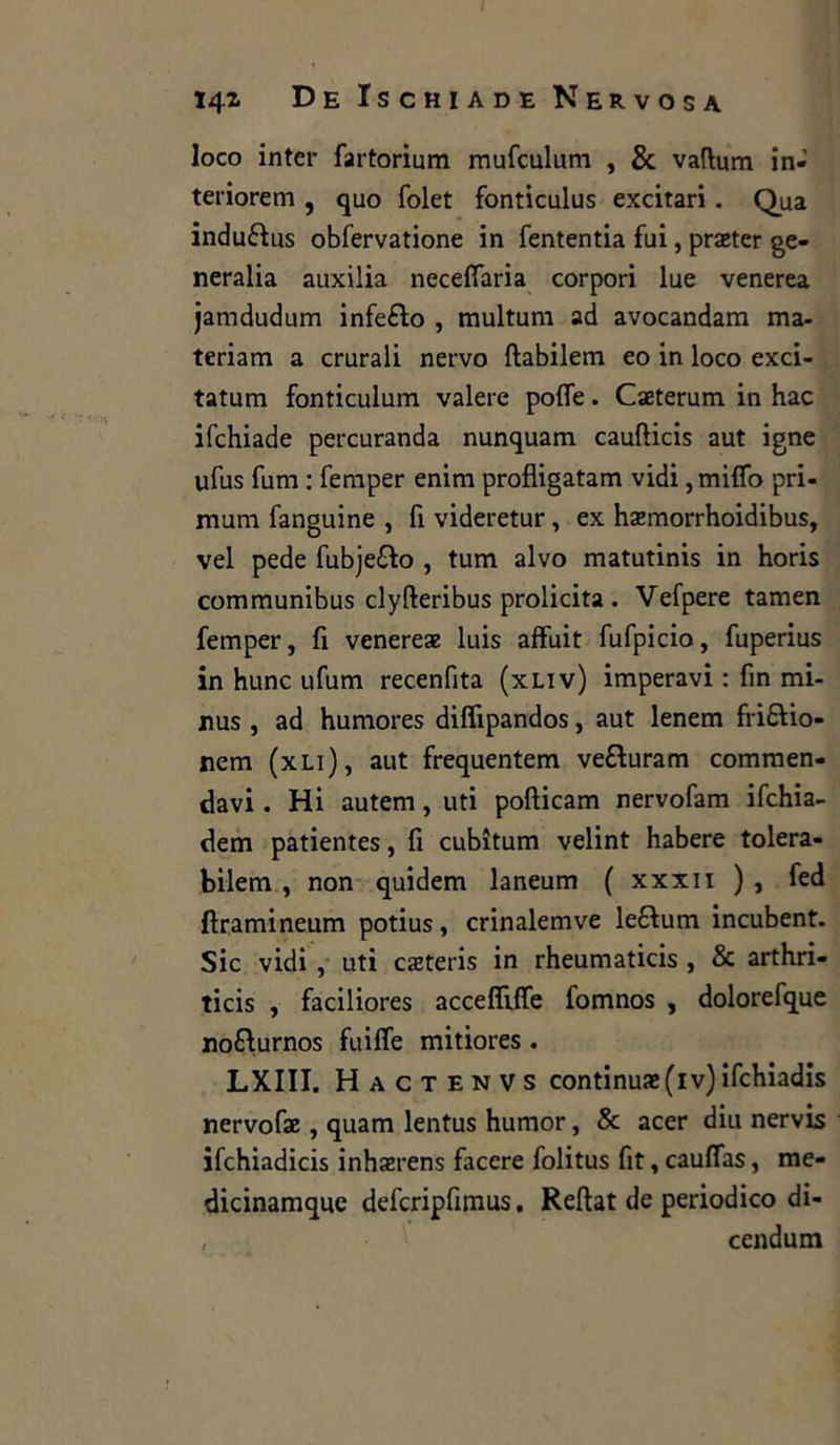 / 142- De Ischi a de Nervosa loco inter fartorium mufculum , & vaftum in- teriorem , quo folet fonticulus excitari . Qua induéfus obfervatione in fententia fui, praeter ge- nerala auxilia necefiaria corpori lue venerea jamdudum infero , multum ad avocandam ma- teriam a crurali nervo ftabilem eo in loco exci- tatum fonticulum valere pofie. Caeterum in hac ifchiade percuranda nunquam caufticis aut igne ufus fum : femper enim profligatam vidi ,miflb pri- mum fanguine , fi videretur, ex hsemorrhoidibus, vel pede fubje&o , tum alvo matutinis in horis communibus clyfteribus prolicita . Vefpere tamen femper, fi venere* luis affuit fufpicio, fuperius in hunc ufum recenfita (xliv) imperavi : fin mi- nus , ad humores diflipandos, aut lenem friftio- nem (xli), aut frequentem ve&uram commen- davi . Hi autem, uti pofticam nervofam ifchia- dem patientes, fi cubitum velint habere tolera- bilem , non quidem laneum ( xxxii ) , fed ftramineum potius, crinalemve le£lum incubent. Sic vidi , uti cseteris in rheumaticis , & arthri- ticis , faciliores acceffifie fomnos , dolorefque no&urnos fuiffe mitiores . LXIII. Hactenvs continu*(iv)ifchiadis nervof* , quam lentus humor, & acer diu nervis ifchiadicis inhsrens facere folitus fit, cauflas, me- dicinamque defcripfimus. Reftat de periodico di- , cendum