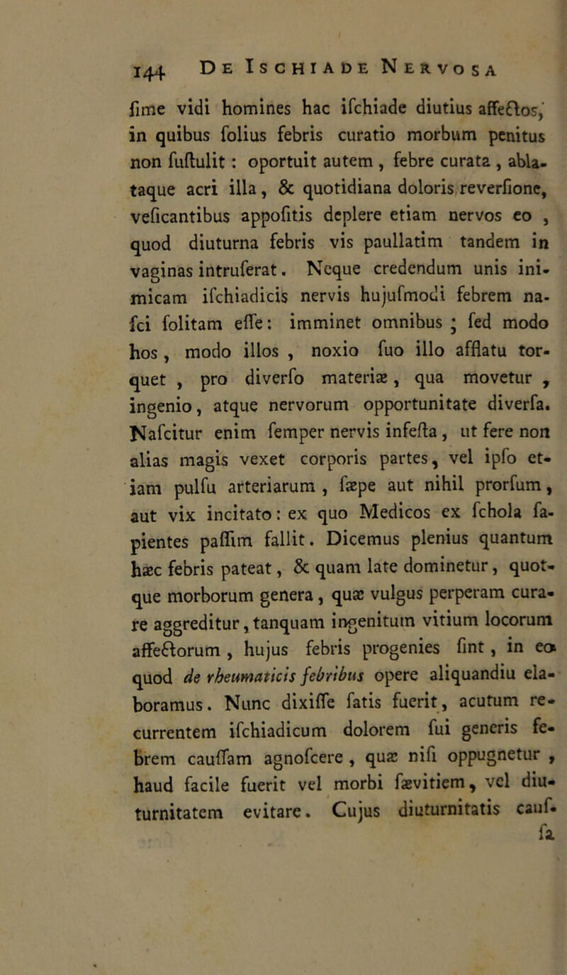 fime vidi homines hac ifchiade diutius affeftos, in quibus folius febris curatio morbum penitus non fuftulit : oportuit autem , febre curata , abla- taque acri illa, & quotidiana doloris reverfione, veficantibus appofitis dcplere etiam nervos co , quod diuturna febris vis paullatim tandem in vaginas intruferat. Ncque credendum unis ini- micarti ifchiadicis nervis hujufmodi febrem na- fci folitam effe: imminet omnibus ; fed modo hos , modo illos , noxio fuo ilio afflatu tor- quet , prò diverfo materiaj, qua movetur , ingenio, atque nervorum opportunitate diverfa. Nafcitur enim femper nervis infefla, ut fere non alias magis vexet corporis partes, vel ipfo et- iam pulfu arteriarum , faepe aut nihil prorfum, aut vix incitato : ex quo Medicos ex fchola fa- pientes paffim fallit. Dicemus plenius quantum hxc febris pateat, & quam late dominetur, quot- que morborum genera, quas vulgus perperam cura- re aggreditur, tanquam ingenitum vitium locorum affe&orum , hujus febris progenies fmt, in ec* quod de rheumatìcis febribus opere aliquandiu ela- boramus. Nunc dixiffe fatis fuerit, acutum re- currentem ifchiadicum dolorem fui generis fe- brem cauffam agnofcere , qua: nifi oppugnetur , haud facile fuerit vel morbi faevitiem, vel diu- turnitatem evitare. Cujus diuturnitatis cauf- fa