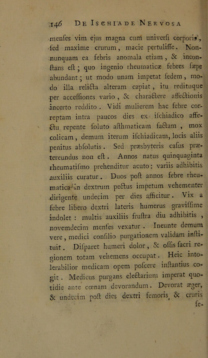 rnenfes vim ejus magna curri univcrfi corporis, ied maxime crurum, macie pertuliffe. Non- nunquam ea febris anomala etiam, & incon- fìans ed ; quo ingenio rheumaticae febres faepe abundànt ; ut modo unam impetat fedem, mo- do illa relitta alteranti capiat, itu redituque per acceffiones vario , & charattere affettionis incerto reddito . Vidi mulierem hac febre cor- reptam intra paucos dies ex ilchiadico affe- ' ttu repente foluto adhmaticam fattam , mox colicam, dernum iterum ifchiadicam, locis aliis penitus abfolutis. Sed praesbyteris cafus prae- tereundus non ed . Annos natus quinquaginta rheumatifmo prehenditur acuto: variis adhibitis auxiliis curatur. Duos poft annos febre rtieu- matica in dextrum pettus impetum vehementer dirigente undecim per dies affìcitur. Vix a febre libero dextri lateris humerus graviffime indolet : multis auxiliis fruftra diu adhibitis , novemdecim rnenfes vexatur . Ineunte demum vere, medici confdio purgationem validam indi* tuit. Difparet humeri dolor , & ollis facri re- gionem totani vehemens occupat. Heic ìnto- lerabilior medicam opem polccre inftantius co- git . Medicus purgans elettarium ìmperat quo- tidie ante ccenam devorandum. Deioiat rrger, & undecim poft dies dextri femori & cruris