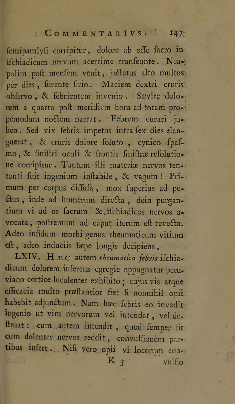 fèmiparalyfi corripitur, dolore ab offe facro in ifchiadicum nervum acerrime tranfeunte. Nea-;- polim polì: menfem venit, jaéfatus alto multos per dics , furente firio. Maciem dextri cruris obfervo , & febrientem invenio . Sravire dolo-- rem a quarta polì: meridiem hora ad totam pro-: pemodum noflem narrat. Febrem curari ju- beo. Sed vix febris impetus intra fex dies elan- guerat , & cruris dolore foluto , cynico fpaf- mo, Se finiftri oculi Se frontis finiftras refolutio- ne corripitur. Tantum illi materiae nervos ten- tanti fuit ingenium inftabile , & vagum ! Pri- mum per corpus diffufa , mox fuperius ad pe- 6ìus , inde ad humerum diretta , dein purgan- tium vi ad os facrum &. ifchiadicos nervos a- vocata, poftremum ad caput iterimi eli reve&a. Adeo infidum morbi genus rheumaticum vitium eli , adeo induciis Pepe longis decipiens. LXIV. H je c autem rhcumatica febris ifchia- dicum dolorem inferens egregie oppugnatur peru- viano cortice luculenter exhibito * cujus vis atque efficacia multo praffiantior fiet fi nonnihil opii habebit adjun&um. Nam ha>c febris eo invadit ingenio ut vim nervorum vel intendat, vel de- ftruat : cura autem intendit , quod femper fit cum dolentes nervos reddit, corivulfionem par- tibus infert.. Nifi yero opii vi locorum con- K 3 vulfio