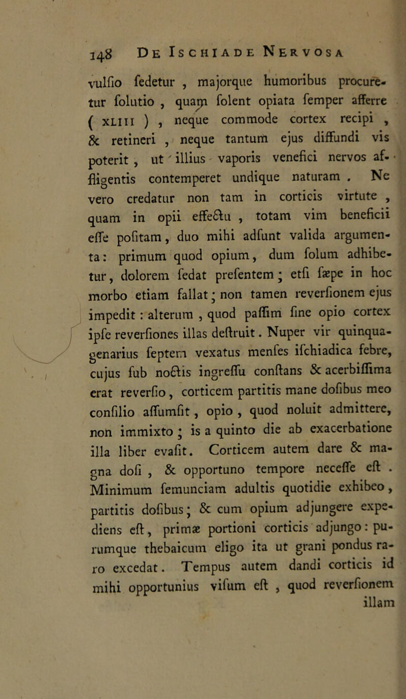 vulfio fedetur , majorque humoribus procure- tur folutio , quarp folent opiata femper afferre ( xliii ) , ncque commode cortex recipi , & retineri , neque tantum ejus diffundi vis poterit , ut ' illius vaporis venefici nervos af. • fiigentis contemperet undique naturam . Ne vero credatur non tam in corticis virtute , quam in opii effe&u , totam vim beneficii effe pofitam, duo mihi adfunt valida argumen- ta: primum quod opium, dum folum adhibe- tur, dolorem fedat prefentem ; etfi faepe in hoc morbo etiam fallat ; non tamen reverfionem ejus impedit : alterimi , quod pafiim fine opio cortex ipfe reverfiones illas deftruit. Nuper vir quinqua- genarius feptem vexatus menles ifchiadica febre, cujus fub no£hs ingreffu conftans & acerbiflima erat reverfio, corticem partitis mane dofibus meo confilio affumfit, opio , quod noluit admittere, non immixto * is a quinto die ab exacerbatione illa liber evafit. Corticem autem dare & ma- gna doli , & opportuno tempore neceffe eft . Minimum femunciam adultis quotidie exhibeo, partitis dofibus; & cuna opium adjungere expe- diens eft, primae portioni corticis adjungo : pu- rumque thebaicum eligo ita ut grani pondus ra- ro excedat. Tempus autem dandi corticis id mihi opportunius vifum eft , quod reverfionem illam