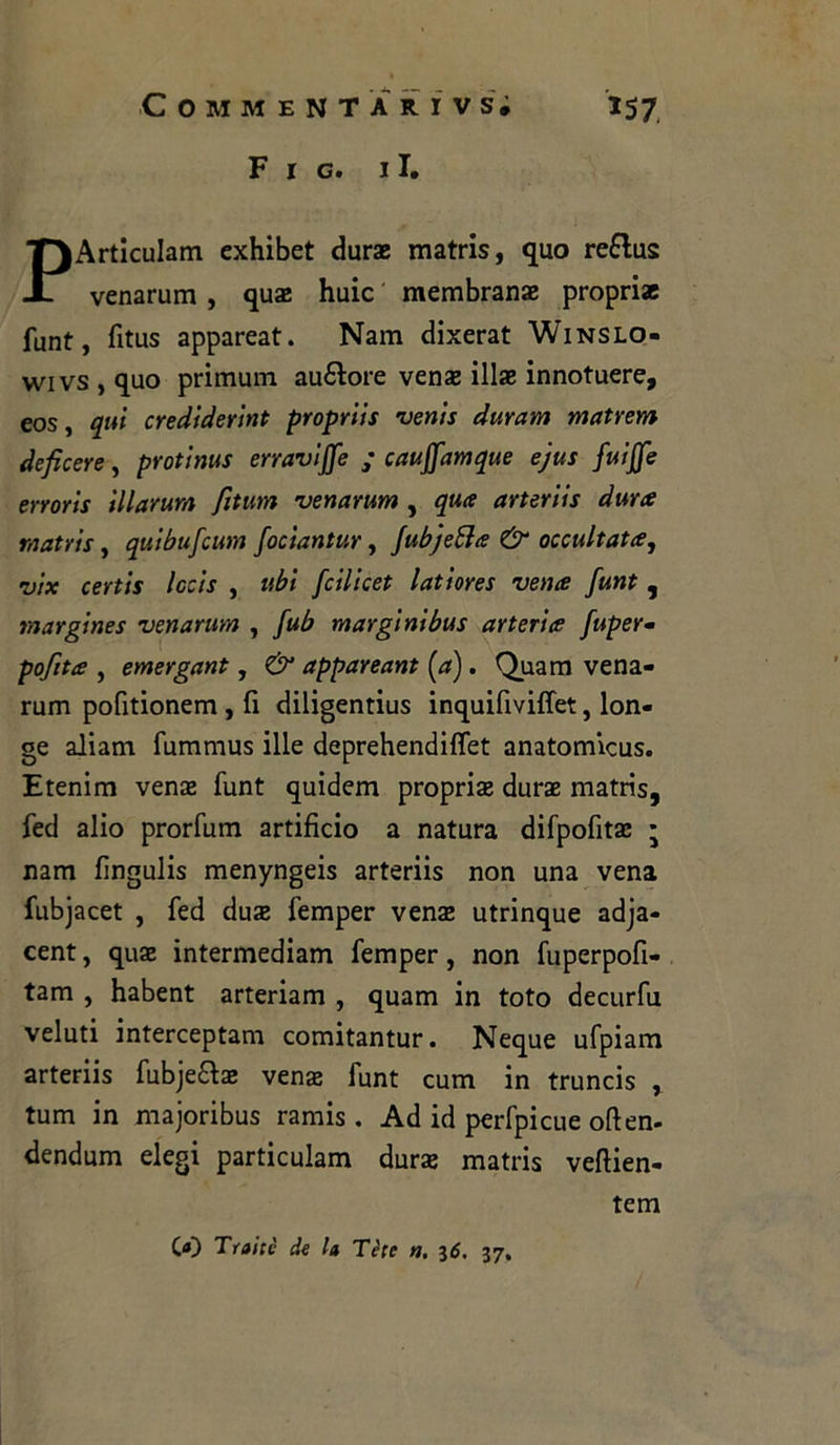 F r g. il. PArticuIam exhibet dur* matris, quo re&us venarum , qua! huic membrana propri* funt, fitus appareat. Nam dixerat Winslo- wivs,quo primum au&ore ven* ili* innotuere, eos, qui crediderint proprtis venis duram matrem deficere, protinus erravijfe ; cauffamque ejus fuijfe erroris illarum fitwm venarum , qua arteriis àuree matris, quibufeum fociantur, Jubjetta & occultata, vix certis lecis , ubi feilieet latiores vena funt , margines venarum , fub margini bus arteria fuper- pofita , emergant, & appareant [a). Quam vena- rum pofitionem , fi diligentius inquifiviffet, lon- ge aliam fummus ille deprehendiffet anatomicus. Etenim ven* funt quidem propri* dur* matris, fed alio prorfum artificio a natura difpofit* ; nam fìngulis menyngeis arteriis non una vena fubjacet , fed du* femper ven* utrinque adja- cent, qu* intermediam femper, non fuperpofi- tam , habent arteriam , quam in toto decurfu veluti interceptam comitantur. Neque ufpiam arteriis fubjeft* ven* funt cum in truncis , tum in majoribus ramis. Ad id perfpicue often- dendum elegi particulam dur* matris veftien- tem C«) Traile de la Téle n. 36. 37.