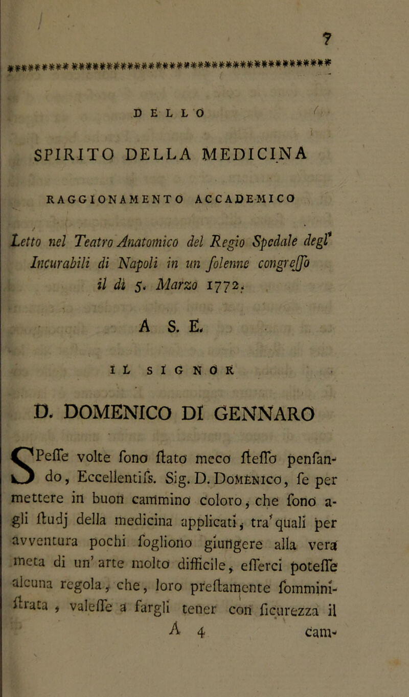 / ? ********* ************************************* DELLO (>■ % • ì ; SPIRITO DELLA MEDICINA RAGGIONAMENTO ACCADEMICO Letto nel Teatro Anatomico del Regio Spedale degl Incurabili di Napoli in un folennc congrejfo il dì 5. Marzo 1772, A S. E, It SIGNOR D, DOMENICO DI GENNARO SPefle volte fono flato meco fteflb penfan- do, Eccellentifs. Sig. D.Domenico, fé per mettere in buon cammino Coloro * che fono a- gli fludj della medicina applicati * tra* quali per avventura pochi fogliono giungere alla vera meta di un’arte molto difficile* effevei potefle alcuna regola, che, loro prettamente fommini- fi-iaca * vale de a fargli tener con ficurezza il