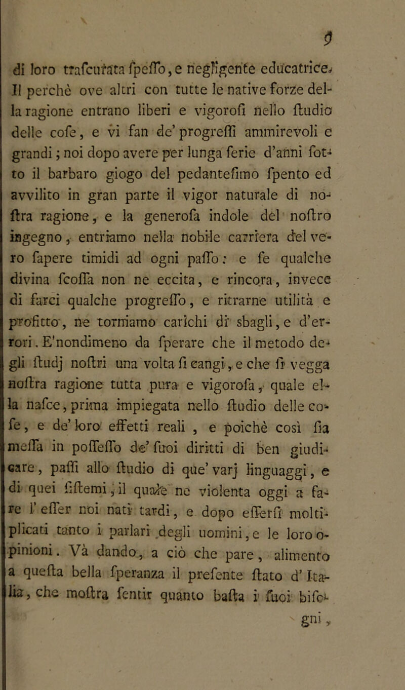 0 di loro trafelata fpeflo,e negligente educatrice^ Il perchè ove altri con tutte le native forze del- la ragione entrano liberi e vigorofi nello fludia delle cofe, e vi fan de’ progredì ammirevoli e grandi ; noi dopo avere per lunga ferie d’anni fot- to il barbaro giogo del pedantefimo fpento ed avvilito in gran parte il vigor naturale di no- ftra ragione, e la generofa indole del noftro ingegno ,■ entriamo nella nobile carriera del ve- ro fapere timidi ad ogni palio : e fe qualche divina feofla non ne eccita, e rincora, invece di farci qualche progreffo, e ritrame utilità e profitto', ne torniamo carichi di' sbagli, e d’er- rori . E’nondimeno da fperare che il metodo de- gli ftudj nollri una volta fi cangi, e che Ir vegga noftra ragione tutta pura- e vigorofa ,• quale el- la nafee, prima impiegata nello ftudio delle co- fe , e de’ loro effetti reali , e poiché così fia melfa in polTeflo de’ Tuoi diritti di ben giudi- care , paffi allo ftudio di que’ varj linguaggi, e di quei hftemi, il quafe ne violenta oggi a fa- re 1 elfer noi nati- tardi, e dopo efterfi molti- plicati tanto i parlari degli uomini,e le loroo- pinioni. Và dando , a ciò che pare , alimento a quella bella fperanza il prefente flato d’Ita- lia, che moftra fentir quanto balla v Tuoi bifo*-  gni,