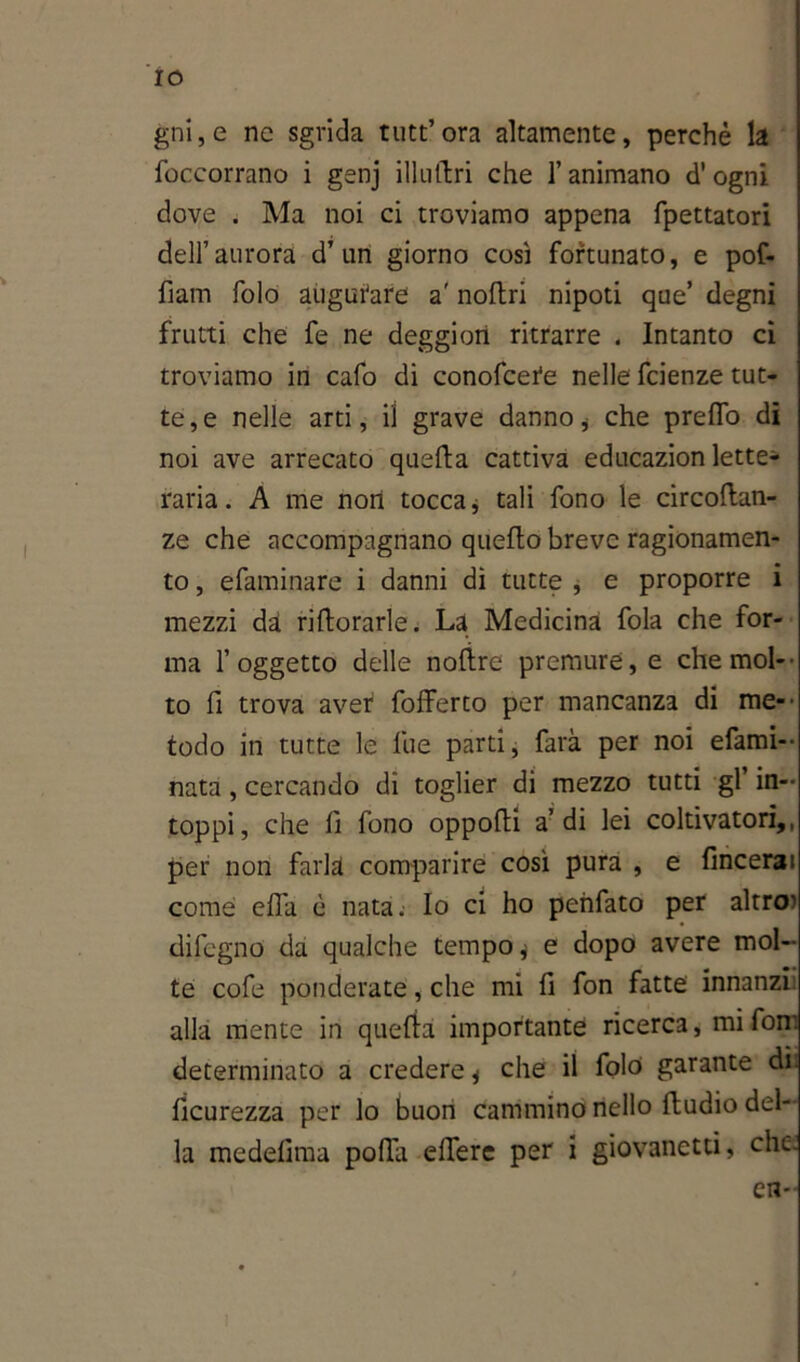 IO gni,e nc sgrida tutt’ora altamente, perchè la foccorrano i genj illultri che l’animano d'ogni dove . Ma noi ci troviamo appena fpettatori dell’aurora d’un giorno così fortunato, e pof- fiam folo augurare a' noftri nipoti que’ degni frutti che fe ne deggiori ritrarre . Intanto ci troviamo in cafo di conofcere nelle fcienze tut- te, e nelle arti, il grave danno * che predo di noi ave arrecato quella cattiva educazion lette- raria. A me non tocca j tali fono le circortan- ze che accompagnano quello breve ragionamen- to , efaminare i danni dì tutte , e proporre i mezzi da rillorarle. La Medicina fola che for- ma l’oggetto delle nolìre premure, e che mol- to fi trova aver fofferto per mancanza di me- todo in tutte le lue parti, farà per noi efami- nata , cercando di toglier di mezzo tutti gl’ in- toppi, che fi fono opporti a’di lei coltivatori,, per non farla comparire così pura , e fmcerai come eflà è nata; Io ci ho penfato per altro' difegno da qualche tempo j e dopo avere mol- te cofe ponderate, che mi li fon fatte innanzi alla mente in quella importante ricerca, mi fon: determinato a credere * che il foló garante di. lìcurezza per lo buon cammino nello lludio del- la medelima porta eflere per i giovanetti, che. en-