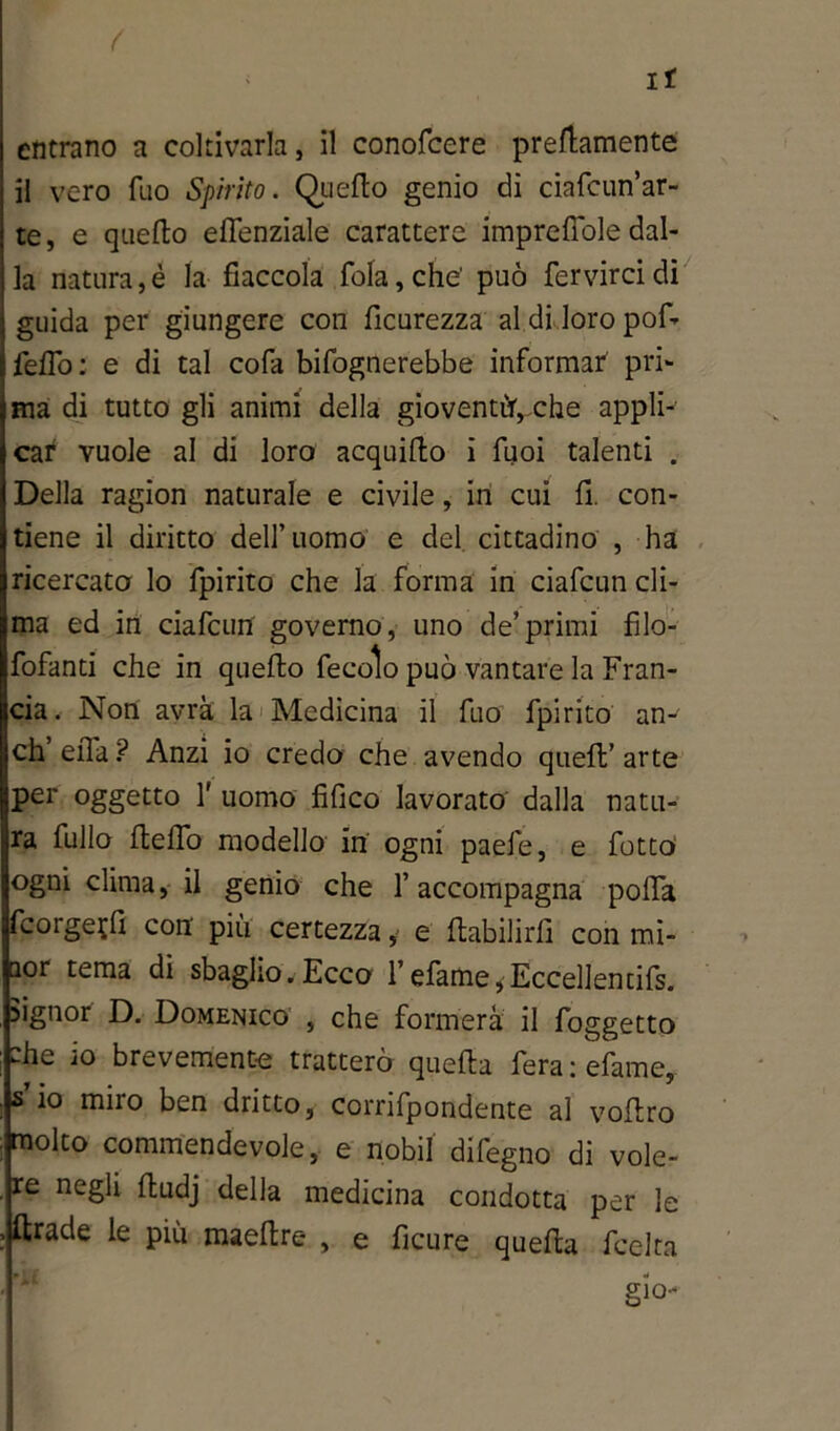 ir entrano a coltivarla, il conofcere premunente il vero Tuo Spirito. Quello genio di ciafcun’ar- te, e quello e licenziale carattere imprefiole dal- la natura, è la fiaccola fola, che' può fervirci di guida per giungere con licurezza al di loro pof- felfo : e di tal cofa bifognerebbe informar pri- ma di tutto gli animi della gioventù”, che appli- car vuole al di loro acquillo i fuoi talenti . Della ragion naturale e civile, in cui fi. con- tiene il diritto dell’uomo e del cittadino , ha ricercato lo fpirito che la forma in ciafcun cli- ma ed in ciafcun governo, uno de’primi filo- fofanti che in quello fecolo può vantare la Fran- cia. Non avrà la Medicina il fuo fpirito an- eli ella ? Anzi io credo che avendo quell’ arte per oggetto V uomo fi li co lavorato dalla natu- ra fililo Hello modello in ogni paefe, e fotto ogni clima, il genio che l’accompagna polla fcorge?fi con più certezza, e ftabilirfi con mi- aor tema di sbaglio.Ecco 1’efame,Eccellentifs. signor D. Domenico , che formerà il foggetto che io brevemente tratterò quella fera : efame, s io miro ben dritto, corrifpondente al vollro molto commendevole, e nobil difegno di vole- re negli Hudj della medicina condotta per le ftrade le più maellre , e ficure quella lecita gio-