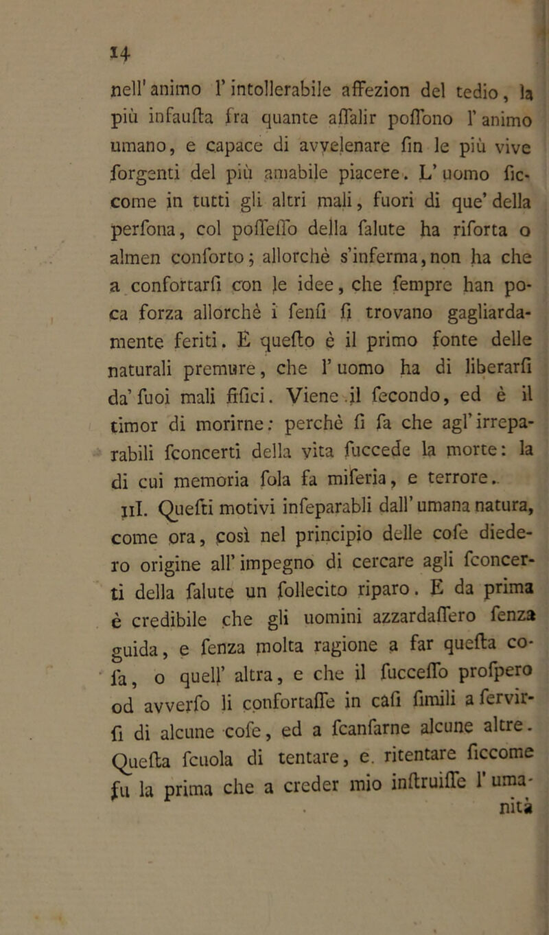 nell' animo l’intollerabile affezion del tedio, la più in fallita fra quante aflalir poflono 1’ animo umano, e capace di avvelenare fin le più vive forgenti del più amabile piacere. L’ uomo fic- come in tutti gli altri mali, fuori di que’ della perfona, col pofTeffo della fallite ha riforta o almen conforto; allorché s’inferma,non ha che a confortarfi con le idee, che fempre han po- ca forza allorché i fenfi fi trovano gagliarda- mente feriti. E quello è il primo fonte delle naturali premure, che l’uomo ha di liberarfi da’fuoi mali fidici. Viene.il fecondo, ed è il timor di morirne: perchè fi fa che agl’irrepa- rabili fconcerti della vita fuccede la morte: la di cui memoria fola fa miferia, e terrore. ni. Quefti motivi infeparabli dall’ umana natura, come ora, così nel principio delle cofe diede- ro origine all’ impegno di cercare agli fconcer- ti della faiute un follecito riparo. E da prima è credibile che gli uomini azzardaflero fenza guida, e fenza molta ragione a far quella co- la, o quell’ altra, e che il fucceflo profpero od avverto li confortaffe in cafi fintili a fervir- fi di alcune cofe, ed a fcanfarne alcune altre. Quella fcuola di tentare, e. ritentare ficcome fu la prima che a creder mio infirmile 1’ urna-