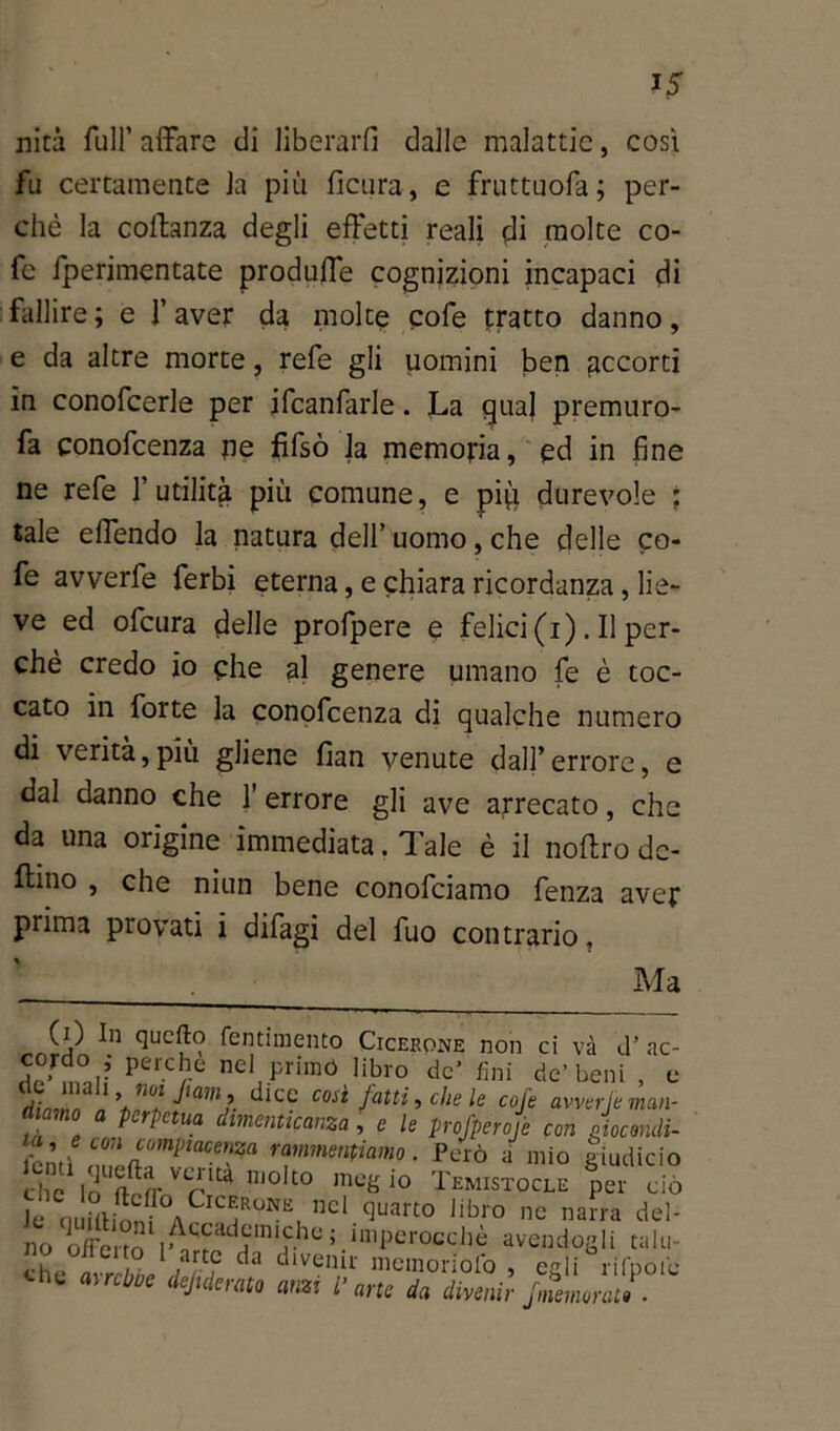 ?5 nini full’ affare di liberarli dalle malattie, così fu certamente la più ficura, e fruttuofa; per- chè la coffanza degli effetti reali di molte co- fc iperimentate produffe cognizioni incapaci di fallire; e l’aver da molte cofe tratto danno, e da altre morte, refe gli uomini ben accorti in conofcerle per ifcanfarle. La qua] premuro- sa conofeenza ne fifsò la memoria, ed in fine ne refe l’utilità più comune, e pi(i durevole ; tale effendo la natura dell’ uomo, che delle co- fe avverfe ferbi eterna, e chiara ricordanza, lie- ve ed ofcura delle profpere e felici (i) . Il per- chè credo io che al genere umano fe è toc- cato in forte la conofeenza di qualche numero di verità,più gliene fian venute dall’errore, e dal danno che l’errore gli ave arrecato, che da una origine immediata. Tale è il noftro de- ttino , che niun bene conofciamo fenza aver prima provati i difagi del fuo contrario. Ma (0 In quello fentimento Cicerone non ci và d’ ac- perc!le nel primó libro de’ fini de’beni , e j;' ™ 1 \n°* JUn>1\ così fatti, che le cofe avverfe man- diamo a perpetua dimenticanza , e le profperofe con Giocondi- L0A compiacenza rammentiamo. Però a mio giudicio che A'V* ni0lt° megio Temistocle per ciò Je nuittionf ACn^R°^Ei nel-^art0 Jibro ne narra del- no oliciró I^ad®michc;-imper°cchè avendogli talu che ami ìr ? dlv6nir meni oriolo , egli rifpoiu che avrebbe deaerato anzi l’arte da divenir fmemorati.