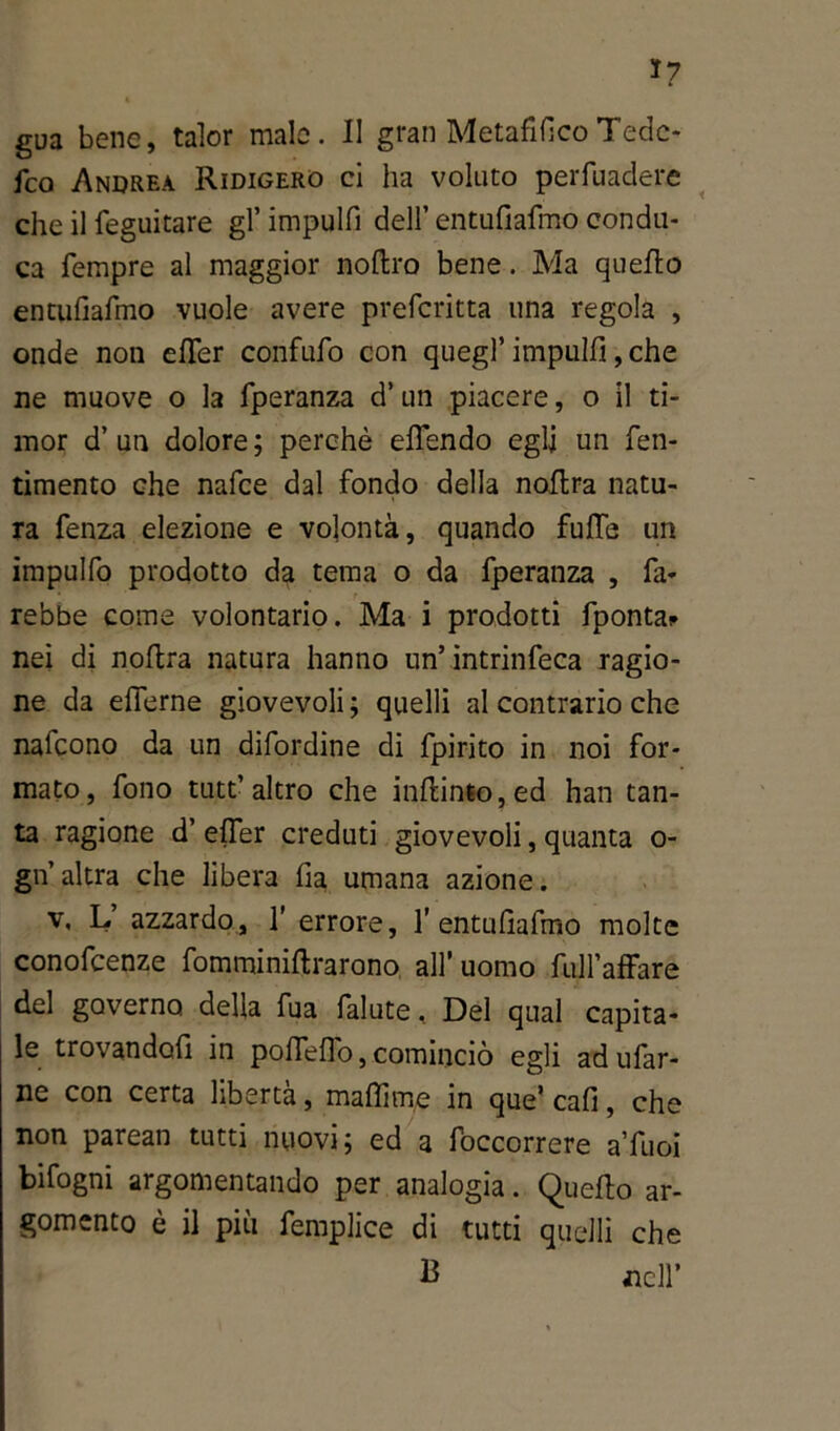 *7 gua bene, talor male. II gran Metafilico Tedc- fco Andrea Ridigero ci ha voluto perfuadere che il feguitare gl’ impulfi dell’ entufiafmo condu- ca Tempre al maggior noftro bene. Ma quello entufiafmo vuole avere prefcritta una regola , onde non efifer confufo con quegl’ impulfi, che ne muove o la fperanza d’un piacere, o il ti- mor d’un dolore; perchè effendo egli un fen- timento che nafce dal fondo della noflra natu- ra fenza elezione e volontà, quando fuffe un impulfo prodotto da tema o da fperanza , fa- rebbe come volontario. Ma i prodotti fponta? nei di noftra natura hanno un’ intrinfeca ragio- ne da eflerne giovevoli ; quelli al contrario che nafcono da un difordine di fpirito in noi for- mato, fono tutt’altro che in(linto,ed han tan- ta ragione d’ elfer creduti giovevoli, quanta o- gn’altra che libera fia umana azione. v, L azzardo, 1’ errore, T entufiafmo molte conofcenze fomminiftrarono all’ uomo fuH’afFare del governo della fua falute, Del qual capita- le trovandofi in pofleflo, cominciò egli ad ufar- ne con certa libertà, maflime in que’ cafi, che non parean tutti nuovi; ed a foccorrere a’fuoi bifogni argomentando per analogia. Quello ar- gomento è il più femplice di tutti quelli che 13 nell’
