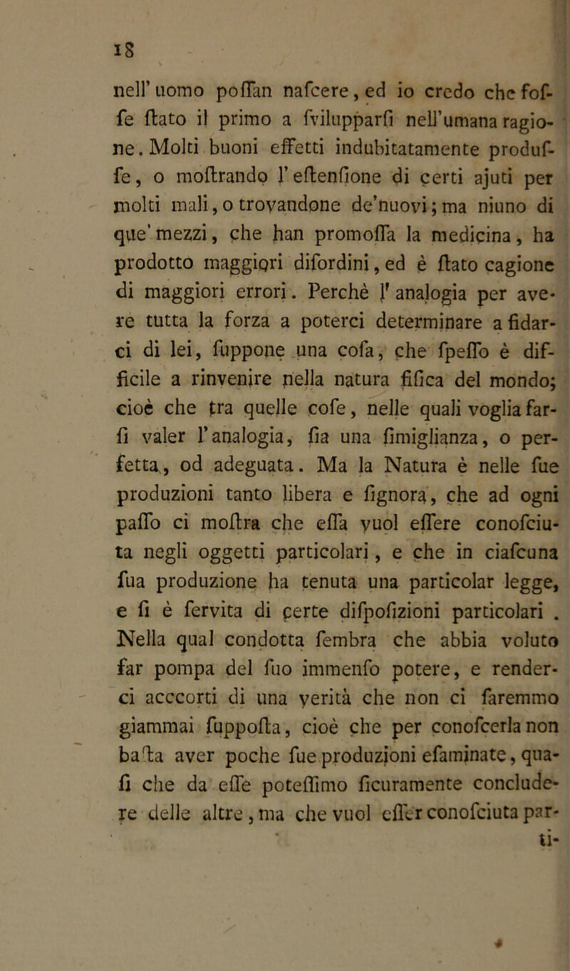 nell’uomo pofTan nafcere,ed io credo che fof- fe (lato il primo a fvilupparfi nell’umana ragio- ne. Molti buoni effetti indubitatamente produf- fe, o moftrando 1’ edenfione di certi ajuti per molti mali, o trovandone de’nuovi ; ma niuno di que’mezzi, che han promoffa la medicina, ha prodotto maggiori difordini, ed è dato cagione di maggiori errori. Perchè J' analogia per ave- re tutta la forza a poterci determinare a fidar- ci di lei, fuppone una cofa, che fpeffo è dif- ficile a rinvenire nella natura fifica del mondo; cioè che tra quelle cofe, nelle quali voglia far- li valer l’analogia, fia una fimiglianza, o per- fetta,, od adeguata. Ma la Natura è nelle fue produzioni tanto libera e fignora, che ad ogni paffo ci modra che effa vuol effere conofciu- ta negli oggetti particolari, e che in ciafcuna fua produzione ha tenuta una particolar legge, e fi è fervita di certe difpofizioni particolari . Nella qual condotta fembra che abbia voluto far pompa del dio immenfo potere, e render- ci acccorti di una verità che non ci faremmo giammai fuppoda, cioè che per conofcerla non bada aver poche fue produzioni efaminate, qua- fi die da effe potefiimo deliramente conclude- re delle altre, ma che vuol effe* conofciuta par- ti- 4