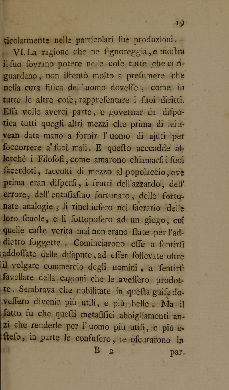 ticolarmente nelle particolari Tue produzioni. VI. La ragione che ne fignoreggia, e rtioftra il Tuo fovrano potere nelle cofe tutte che ci ri- guardano, non iftentò molto a prefumere che nella cura tìfica dell’ uomo dovette , come in tutte le altre cofe, rapprefentare i fuoi diritti. EfTa volle averci parte, e governar da difpo- tica tutti quegli altri mezzi che prima di lei a- vean data mano a fornir l’uomo di ajuti per foccorrere a' fuoi mali. E quello acccadde al- lorché i Filofofi,come amarono chiamarliifuoi facerdoti, raccolti di mezzo al popolaccio,ove prima eran difperfi, i frutti dell’azzardo, dell’ errore, dell’entufiafmo fortunato, delle fortu- nate analogie , li rinchiufero nel facrario delle loro fcuole, e li fottopofero ad un giogo, cui quelle calle verità mai non erano Hate perl’ad- dietro foggette . Cominciarono effe a fentirfi laddoffate delle difapute, ad effer follevate oltre ,il volgale commercio degli uomini , a fentirfi favellare della cagioni che le avellerò prodot- te. Sembrava che nobilitate in quella guifa do- vettero divenir più utili, e più belle . Ma il fatto fu che quelli metafifici abbigliamenti an- zi che renderle per 1’ uomo più utili, e più c- llefe, in parte le confufero, le ofcurarono in E 2 par.