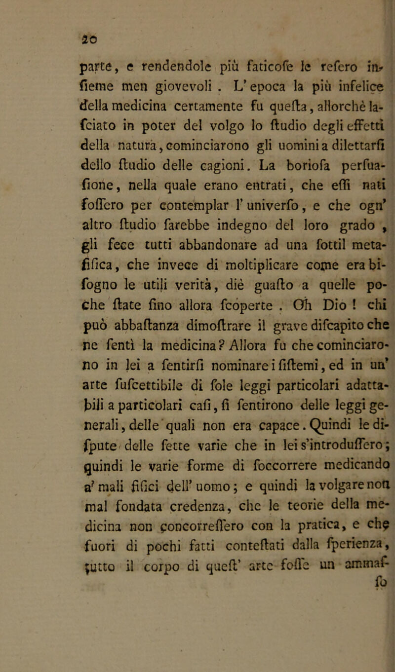 parte, e rendendole piu faticofe le refcro in* fieme men giovevoli . L’epoca la più infelice della medicina certamente fu quella, allorché la- rdato in poter del volgo Io ftudio degli effetti della natura, cominciarono gli uomini a dilettarli dello fludio delle cagioni. La boriofa perfua- fione, nella quale erano entrati, che eftì nati fodero per contemplar 1’ univerfo, e che ogn’ altro fludio farebbe indegno del loro grado , gli fece tutti abbandonare ad una fottìi meta- fìfica, che invece di moltiplicare come erabi- fogno le utili verità, diè guaflo a quelle po- che fiate fino allora fcoperte . Oh Dio ! chi può abbaftanza dimoflrare il grave difcapito che ne Tenti la medicina? Allora fu che cominciaro- no in lei a fentirfi nominare i fiflemi, ed in un’ arte fufcettibile di fole leggi particolari adatta- tili a particolari cafi, fi fentirono delle leggi ge- nerali, delle quali non era capace. Quindi le di- spute delle fette varie che in lei s’introduflero ; quindi le varie forme di foccorrere medicando a?mali Tìfici dell’uomo; e quindi la volgare non mal fondata credenza, che le teorie della me- dicina non concorreflero COn la pratica, e eh? fuori di pochi fatti conteflati dalla fperienza, ;utco il corpo di quell’ arte fofle un ammaf- fo