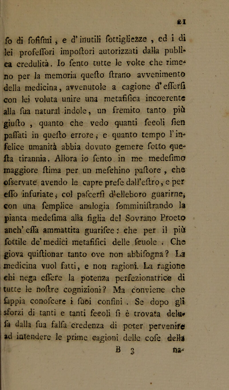 fcl Co di TofiTmi, e d’inutili Tottiglieìze , ed i di lei profeflori impodori autorizzati dalla publì- ea credulità. Io Tento tutte le volte che rime- no per la memoria quello drano avvenimento della medicina, avvenutole a cagione d'eflerfì con lei voluta unire una metafifica incoerente alla Tua naturai indole, un fremito tanto più giudo , quanto che vedo quanti feeoli fien paflati in quello errore,- e quanto tempo l’in- felice umanità abbia dovuto gemere Tetto que- lla tirannia. Allora io Tento in me medefimo maggiore dima per un meTehino pudore , che ©Tservate avendo le capre preTe dalTedro, e per eflo infuriate j col pafeerfì d’elleboro guarirne* con una femplice analogia Tomminidrando la pianta medefima alla figlia del Sovrano Proeto anch’ efla ammattita guarifee : che per il più fottile de’medici metafifici delle Tcuole « Che giova quidionar tanto ove non abbiTogna? La medicina vuol fatti, e non ragioni. La ragione ehi nega edere la potenza perfezionatrice di tutte le nodre cognizioni? Ma conviene che fappia conoTcere i Tuoi confini . Se dopo gli sforzi di tanti e tanti Teeoli fi è trovata delu* fa dalla Tua falTa credenza di poter pervenire! ad intendere le prime cagioni delle coTe della B 3 ma-