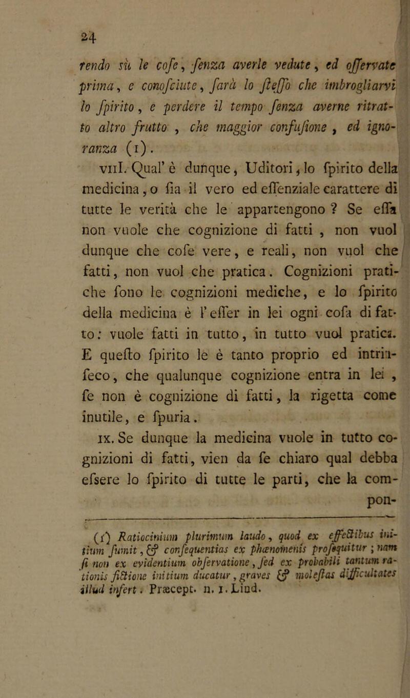H tendo sii le cofe, fenza averle vedute, ed afferrate prima, e conofciute, farà lo fìeffo che imbrogliarvi lo fpirito, c perdere il tempo fenza averne ritrat- to altro frutto , che maggior confusone , ed igno- ranza ( i ). vili. Qual’è dunque, Uditori, lo fpirito della medicina , o fia il vero ed effenziale carattere dì tutte le verità che le appartengono ? Se efla non vuole che cognizione di fatti , non vuol dunque che cofe vere, e reali, non vuol che fatti, non vuol che pratica. Cognizioni prati- che fono le cognizioni mediche, e lo fpirito della medicina è l’effer in lei ogni cofa di fat- to: vuole fatti in tutto, in tutto vuol pratica. E quello fpirito le è tanto proprio ed intrii- feco, che qualunque cognizione entra in lei , fe non è cognizione di fatti, la rigetta come inutile, e fpuria. ix. Se dunque la medicina vuole in tutto co- gnizioni di fatti, vidi da fe chiaro qual debba efsere lo fpirito di tutte le parti, che la com- pon- (f) Ratiocinium plurimum laudo, quod ex effe&ibus ini- tìum fumit, & confequentias ex phienomenis profequitur \mm fi non ex evidentium obfervatione, Jed ex probabili tantum ra- tionis finitone initium ducatur, graves & moleftas dijfìcultatcs illud inferi. Praecept. n. i. Linci.