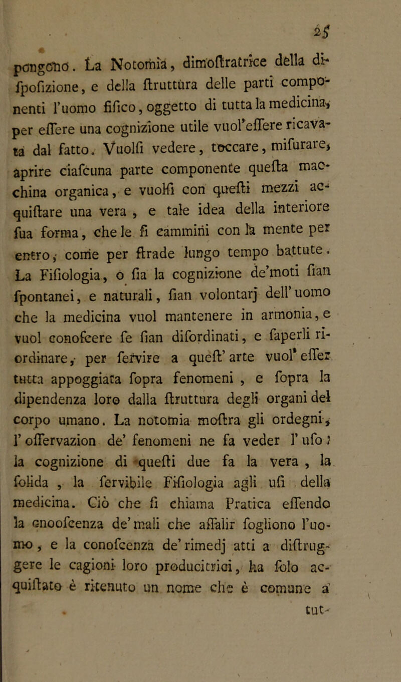 2$ pongono. La Notomia, dimoftratrke della dk fpofizione, e della flruttùra delle parti compo- nenti l’uomo fifico, oggetto di tutta la medicina, per edere una cognizione utile vuol’elfere ricava- ta dal fatto. Vuolfi vedere, toccare, mifurare* aprire ciafcuna parte componente quella mac- china organica, e vuoHì con quelli mezzi ac- quillare una vera , e tale idea della interiore fua forma, che le fi cammini con la mente per entro ,• come per firade lungo tempo battute. La Fifiologia, o fia la cognizione de’moti fian fpontanei, e naturali, fiali volontarj dell’uomo che la medicina vuol mantenere in armonia, e vuol conofcere fe fian difordinati, e faperli ri- ordinare ,• per fervire a quell’ arte vuol* elfer tutta appoggiata fopra fenomeni , e fopra la dipendenza loro dalla flruttura degli organi del corpo umano. La notomia mollra gli ordegni, l’olfervazion de’ fenomeni ne fa veder 1’ ufo ì la cognizione di -quelli due fa la vera , la folida , la fervibile Fisiologia agli ufi della medicina. Ciò che fi chiama Pratica difendo la enoofeenza de’mali che affalir fogliono l’uo- mo , e la conofcenza de’ rimedj atti a diflrug- gere le cagioni- loro producitrici, ha folo ac- quillato è ritenuto un nome che è comune a1 tut-