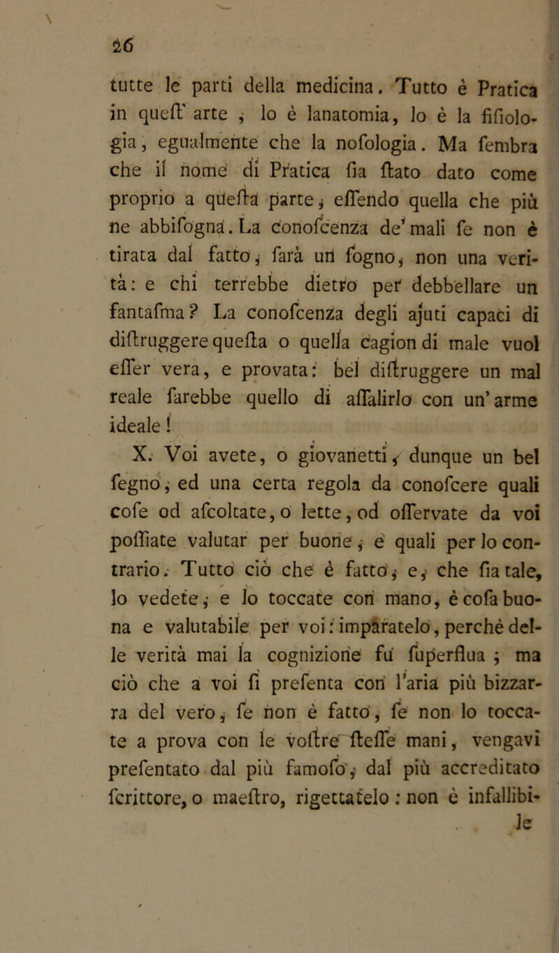\ tutte le parti della medicina. Tutto è Pratica in quell' arte , lo è lanatomia, lo è la briolo- gia, egualmente che la nolologia. Ma fembra che il nome' di Pratica fra flato dato come proprio a quella parte * offendo quella che più ne abbifognà. La conofcenza de’ mali fé non è tirata dal fatto * farà un fogno , non una veri- tà: e chi terrebbe dietro per debbellare un fantafma ? La conofcenza degli ajuti capaci di diflruggere quella o quella cagion di male vuol effer vera, e provata: bel diltruggere un mal reale farebbe quello di affalirlo con un’arme ideale ! X. Voi avete, o giovanetti * dunque un bel Pegno, ed una certa regola da conofcere quali cofe od afcoltate,o lette, od offervate da voi polliate valutar per buone, e quali per lo con- trario. Tutto ciò che é fatto * e* che fiatale, lo vedete,- e lo toccate con mano, ècofabuo- na e valutabile per voi : imparatelo, perchè del- le verità mai la cognizione fu fuperflua ; ma ciò che a voi fi prefenta con l’aria più bizzar- ra del vero, fe non è fatto, fe non lo tocca- te a prova con le vollre lleffe mani, vengavi prefentato dal più famofo,* dal più accreditato fcrittore, o maeftro, rigettatelo : non è infallibi- le